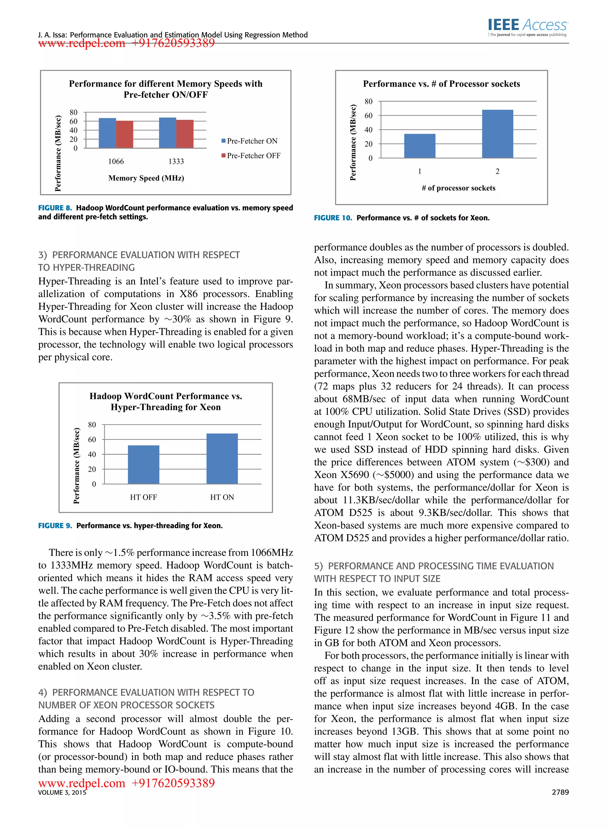 J. A. Issa: Performance Evaluation and Estimation Model Using Regression Method FIGURE 8. Hadoop WordCount performance evaluation vs. memory speed and different pre-fetch settings. 3) PERFORMANCE EVALUATION WITH RESPECT TO HYPER-THREADING Hyper-Threading is an Intel’s feature used to improve par- allelization of computations in X86 processors. Enabling Hyper-Threading for Xeon cluster will increase the Hadoop WordCount performance by ∼30% as shown in Figure 9. This is because when Hyper-Threading is enabled for a given processor, the technology will enable two logical processors per physical core. FIGURE 9. Performance vs. hyper-threading for Xeon. There is only ∼1.5% performance increase from 1066MHz to 1333MHz memory speed. Hadoop WordCount is batch- oriented which means it hides the RAM access speed very well. The cache performance is well given the CPU is very lit- tle affected by RAM frequency. The Pre-Fetch does not affect the performance signiﬁcantly only by ∼3.5% with pre-fetch enabled compared to Pre-Fetch disabled. The most important factor that impact Hadoop WordCount is Hyper-Threading which results in about 30% increase in performance when enabled on Xeon cluster. 4) PERFORMANCE EVALUATION WITH RESPECT TO NUMBER OF XEON PROCESSOR SOCKETS Adding a second processor will almost double the per- formance for Hadoop WordCount as shown in Figure 10. This shows that Hadoop WordCount is compute-bound (or processor-bound) in both map and reduce phases rather than being memory-bound or IO-bound. This means that the FIGURE 10. Performance vs. # of sockets for Xeon. performance doubles as the number of processors is doubled. Also, increasing memory speed and memory capacity does not impact much the performance as discussed earlier. In summary, Xeon processors based clusters have potential for scaling performance by increasing the number of sockets which will increase the number of cores. The memory does not impact much the performance, so Hadoop WordCount is not a memory-bound workload; it’s a compute-bound work- load in both map and reduce phases. Hyper-Threading is the parameter with the highest impact on performance. For peak performance, Xeon needs two to three workers for each thread (72 maps plus 32 reducers for 24 threads). It can process about 68MB/sec of input data when running WordCount at 100% CPU utilization. Solid State Drives (SSD) provides enough Input/Output for WordCount, so spinning hard disks cannot feed 1 Xeon socket to be 100% utilized, this is why we used SSD instead of HDD spinning hard disks. Given the price differences between ATOM system (∼$300) and Xeon X5690 (∼$5000) and using the performance data we have for both systems, the performance/dollar for Xeon is about 11.3KB/sec/dollar while the performance/dollar for ATOM D525 is about 9.3KB/sec/dollar. This shows that Xeon-based systems are much more expensive compared to ATOM D525 and provides a higher performance/dollar ratio. 5) PERFORMANCE AND PROCESSING TIME EVALUATION WITH RESPECT TO INPUT SIZE In this section, we evaluate performance and total process- ing time with respect to an increase in input size request. The measured performance for WordCount in Figure 11 and Figure 12 show the performance in MB/sec versus input size in GB for both ATOM and Xeon processors. For both processors, the performance initially is linear with respect to change in the input size. It then tends to level off as input size request increases. In the case of ATOM, the performance is almost ﬂat with little increase in perfor- mance when input size increases beyond 4GB. In the case for Xeon, the performance is almost ﬂat when input size increases beyond 13GB. This shows that at some point no matter how much input size is increased the performance will stay almost ﬂat with little increase. This also shows that an increase in the number of processing cores will increase VOLUME 3, 2015 2789 www.redpel.com +917620593389 www.redpel.com +917620593389 