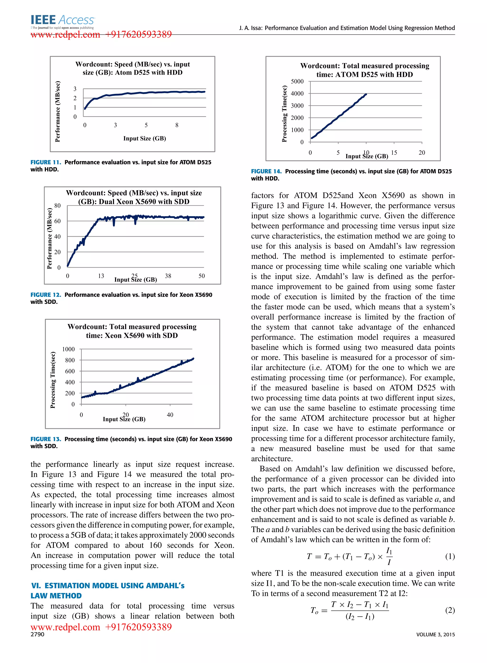 J. A. Issa: Performance Evaluation and Estimation Model Using Regression Method FIGURE 11. Performance evaluation vs. input size for ATOM D525 with HDD. FIGURE 12. Performance evaluation vs. input size for Xeon X5690 with SDD. FIGURE 13. Processing time (seconds) vs. input size (GB) for Xeon X5690 with SDD. the performance linearly as input size request increase. In Figure 13 and Figure 14 we measured the total pro- cessing time with respect to an increase in the input size. As expected, the total processing time increases almost linearly with increase in input size for both ATOM and Xeon processors. The rate of increase differs between the two pro- cessors given the difference in computing power, for example, to process a 5GB of data; it takes approximately 2000 seconds for ATOM compared to about 160 seconds for Xeon. An increase in computation power will reduce the total processing time for a given input size. VI. ESTIMATION MODEL USING AMDAHL’s LAW METHOD The measured data for total processing time versus input size (GB) shows a linear relation between both FIGURE 14. Processing time (seconds) vs. input size (GB) for ATOM D525 with HDD. factors for ATOM D525and Xeon X5690 as shown in Figure 13 and Figure 14. However, the performance versus input size shows a logarithmic curve. Given the difference between performance and processing time versus input size curve characteristics, the estimation method we are going to use for this analysis is based on Amdahl’s law regression method. The method is implemented to estimate perfor- mance or processing time while scaling one variable which is the input size. Amdahl’s law is deﬁned as the perfor- mance improvement to be gained from using some faster mode of execution is limited by the fraction of the time the faster mode can be used, which means that a system’s overall performance increase is limited by the fraction of the system that cannot take advantage of the enhanced performance. The estimation model requires a measured baseline which is formed using two measured data points or more. This baseline is measured for a processor of sim- ilar architecture (i.e. ATOM) for the one to which we are estimating processing time (or performance). For example, if the measured baseline is based on ATOM D525 with two processing time data points at two different input sizes, we can use the same baseline to estimate processing time for the same ATOM architecture processor but at higher input size. In case we have to estimate performance or processing time for a different processor architecture family, a new measured baseline must be used for that same architecture. Based on Amdahl’s law deﬁnition we discussed before, the performance of a given processor can be divided into two parts, the part which increases with the performance improvement and is said to scale is deﬁned as variable a, and the other part which does not improve due to the performance enhancement and is said to not scale is deﬁned as variable b. The a and b variables can be derived using the basic deﬁnition of Amdahl’s law which can be written in the form of: T = To + (T1 − To) × I1 I (1) where T1 is the measured execution time at a given input size I1, and To be the non-scale execution time. We can write To in terms of a second measurement T2 at I2: To = T × I2 − T1 × I1 (I2 − I1) (2) 2790 VOLUME 3, 2015 www.redpel.com +917620593389 www.redpel.com +917620593389 