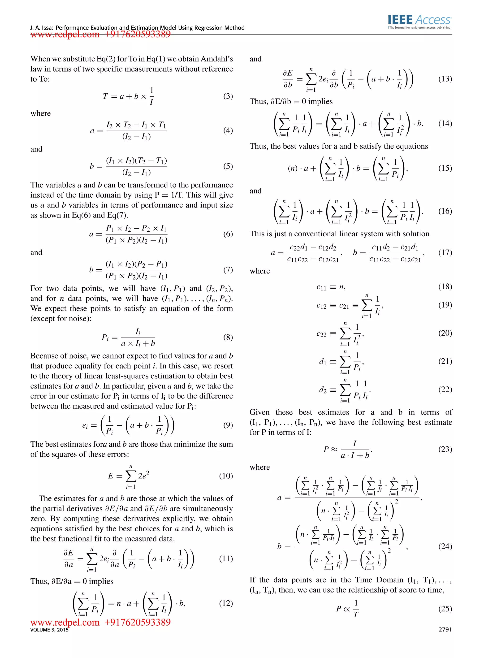 J. A. Issa: Performance Evaluation and Estimation Model Using Regression Method When we substitute Eq(2) for To in Eq(1) we obtain Amdahl’s law in terms of two speciﬁc measurements without reference to To: T = a + b × 1 I (3) where a = I2 × T2 − I1 × T1 (I2 − I1) (4) and b = (I1 × I2)(T2 − T1) (I2 − I1) (5) The variables a and b can be transformed to the performance instead of the time domain by using P = 1/T. This will give us a and b variables in terms of performance and input size as shown in Eq(6) and Eq(7). a = P1 × I2 − P2 × I1 (P1 × P2)(I2 − I1) (6) and b = (I1 × I2)(P2 − P1) (P1 × P2)(I2 − I1) (7) For two data points, we will have (I1, P1) and (I2, P2), and for n data points, we will have (I1, P1), . . . , (In, Pn). We expect these points to satisfy an equation of the form (except for noise): Pi = Ii a × Ii + b (8) Because of noise, we cannot expect to ﬁnd values for a and b that produce equality for each point i. In this case, we resort to the theory of linear least-squares estimation to obtain best estimates for a and b. In particular, given a and b, we take the error in our estimate for Pi in terms of Ii to be the difference between the measured and estimated value for Pi: ei = 1 Pi − a + b · 1 Pi (9) The best estimates fora and b are those that minimize the sum of the squares of these errors: E = n i=1 2e2 (10) The estimates for a and b are those at which the values of the partial derivatives ∂E/∂a and ∂E/∂b are simultaneously zero. By computing these derivatives explicitly, we obtain equations satisﬁed by the best choices for a and b, which is the best functional ﬁt to the measured data. ∂E ∂a = n i=1 2ei ∂ ∂a 1 Pi − a + b · 1 Ii (11) Thus, ∂E/∂a = 0 implies n i=1 1 Pi = n · a + n i=1 1 Ii · b, (12) and ∂E ∂b = n i=1 2ei ∂ ∂b 1 Pi − a + b · 1 Ii (13) Thus, ∂E/∂b = 0 implies n i=1 1 Pi 1 Ii = n i=1 1 Ii · a + n i=1 1 I2 i · b. (14) Thus, the best values for a and b satisfy the equations (n) · a + n i=1 1 Ii · b = n i=1 1 Pi , (15) and n i=1 1 Ii · a + n i=1 1 I2 i · b = n i=1 1 Pi 1 Ii . (16) This is just a conventional linear system with solution a = c22d1 − c12d2 c11c22 − c12c21 , b = c11d2 − c21d1 c11c22 − c12c21 , (17) where c11 ≡ n, (18) c12 ≡ c21 ≡ n i=1 1 Ii , (19) c22 ≡ n i=1 1 I2 i , (20) d1 ≡ n i=1 1 Pi , (21) d2 ≡ n i=1 1 Pi 1 Ii . (22) Given these best estimates for a and b in terms of (I1, P1), . . . , (In, Pn), we have the following best estimate for P in terms of I: P ≈ I a · I + b . (23) where a = n i=1 1 I2 i · n i=1 1 Pi − n i=1 1 fi · n i=1 1 Pi·Ii n · n i=1 1 I2 i − n i=1 1 Ii 2 , b = n · n i=1 1 Pi·Ii − n i=1 1 Ii · n i=1 1 Pi n · n i=1 1 I2 i − n i=1 1 Ii 2 , (24) If the data points are in the Time Domain (I1, T1), . . . , (In, Tn), then, we can use the relationship of score to time, P ∝ 1 T (25) VOLUME 3, 2015 2791 www.redpel.com +917620593389 www.redpel.com +917620593389 