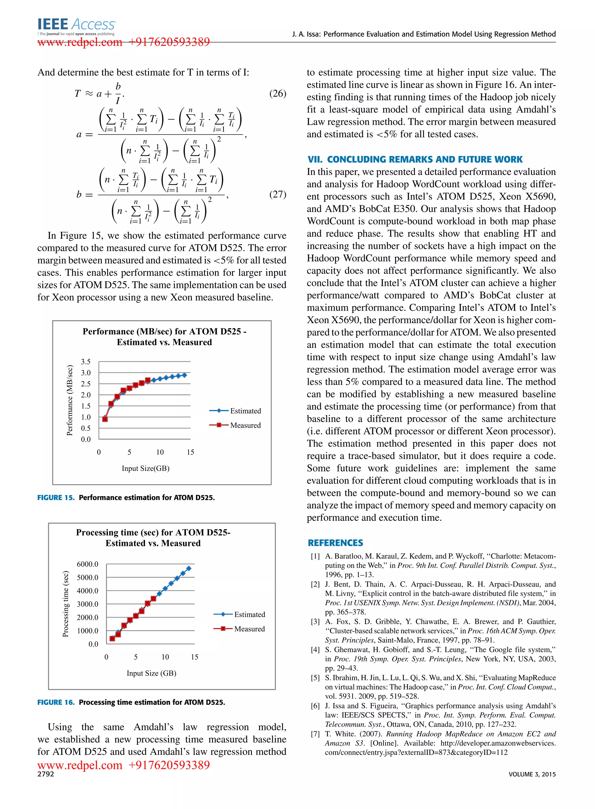 J. A. Issa: Performance Evaluation and Estimation Model Using Regression Method And determine the best estimate for T in terms of I: T ≈ a + b I . (26) a = n i=1 1 I2 i · n i=1 Ti − n i=1 1 Ii · n i=1 Ti Ii n · n i=1 1 I2 i − n i=1 1 Ii 2 , b = n · n i=1 Ti Ii − n i=1 1 Ii · n i=1 Ti n · n i=1 1 I2 i − n i=1 1 Ii 2 , (27) In Figure 15, we show the estimated performance curve compared to the measured curve for ATOM D525. The error margin between measured and estimated is <5% for all tested cases. This enables performance estimation for larger input sizes for ATOM D525. The same implementation can be used for Xeon processor using a new Xeon measured baseline. FIGURE 15. Performance estimation for ATOM D525. FIGURE 16. Processing time estimation for ATOM D525. Using the same Amdahl’s law regression model, we established a new processing time measured baseline for ATOM D525 and used Amdahl’s law regression method to estimate processing time at higher input size value. The estimated line curve is linear as shown in Figure 16. An inter- esting ﬁnding is that running times of the Hadoop job nicely ﬁt a least-square model of empirical data using Amdahl’s Law regression method. The error margin between measured and estimated is <5% for all tested cases. VII. CONCLUDING REMARKS AND FUTURE WORK In this paper, we presented a detailed performance evaluation and analysis for Hadoop WordCount workload using differ- ent processors such as Intel’s ATOM D525, Xeon X5690, and AMD’s BobCat E350. Our analysis shows that Hadoop WordCount is compute-bound workload in both map phase and reduce phase. The results show that enabling HT and increasing the number of sockets have a high impact on the Hadoop WordCount performance while memory speed and capacity does not affect performance signiﬁcantly. We also conclude that the Intel’s ATOM cluster can achieve a higher performance/watt compared to AMD’s BobCat cluster at maximum performance. Comparing Intel’s ATOM to Intel’s Xeon X5690, the performance/dollar for Xeon is higher com- pared to the performance/dollar for ATOM. We also presented an estimation model that can estimate the total execution time with respect to input size change using Amdahl’s law regression method. The estimation model average error was less than 5% compared to a measured data line. The method can be modiﬁed by establishing a new measured baseline and estimate the processing time (or performance) from that baseline to a different processor of the same architecture (i.e. different ATOM processor or different Xeon processor). The estimation method presented in this paper does not require a trace-based simulator, but it does require a code. Some future work guidelines are: implement the same evaluation for different cloud computing workloads that is in between the compute-bound and memory-bound so we can analyze the impact of memory speed and memory capacity on performance and execution time. REFERENCES [1] A. Baratloo, M. Karaul, Z. Kedem, and P. Wyckoff, ‘‘Charlotte: Metacom- puting on the Web,’’ in Proc. 9th Int. Conf. Parallel Distrib. Comput. Syst., 1996, pp. 1–13. [2] J. Bent, D. Thain, A. C. Arpaci-Dusseau, R. H. Arpaci-Dusseau, and M. Livny, ‘‘Explicit control in the batch-aware distributed ﬁle system,’’ in Proc. 1st USENIX Symp. Netw. Syst. Design Implement. (NSDI), Mar. 2004, pp. 365–378. [3] A. Fox, S. D. Gribble, Y. Chawathe, E. A. Brewer, and P. Gauthier, ‘‘Cluster-based scalable network services,’’ in Proc. 16th ACM Symp. Oper. Syst. Principles, Saint-Malo, France, 1997, pp. 78–91. [4] S. Ghemawat, H. Gobioff, and S.-T. Leung, ‘‘The Google ﬁle system,’’ in Proc. 19th Symp. Oper. Syst. Principles, New York, NY, USA, 2003, pp. 29–43. [5] S. Ibrahim, H. Jin, L. Lu, L. Qi, S. Wu, and X. Shi, ‘‘Evaluating MapReduce on virtual machines: The Hadoop case,’’ in Proc. Int. Conf. Cloud Comput., vol. 5931. 2009, pp. 519–528. [6] J. Issa and S. Figueira, ‘‘Graphics performance analysis using Amdahl’s law: IEEE/SCS SPECTS,’’ in Proc. Int. Symp. Perform. Eval. Comput. Telecommun. Syst., Ottawa, ON, Canada, 2010, pp. 127–232. [7] T. White. (2007). Running Hadoop MapReduce on Amazon EC2 and Amazon S3. [Online]. Available: http://developer.amazonwebservices. com/connect/entry.jspa?externalID=873&categoryID=112 2792 VOLUME 3, 2015 www.redpel.com +917620593389 www.redpel.com +917620593389 