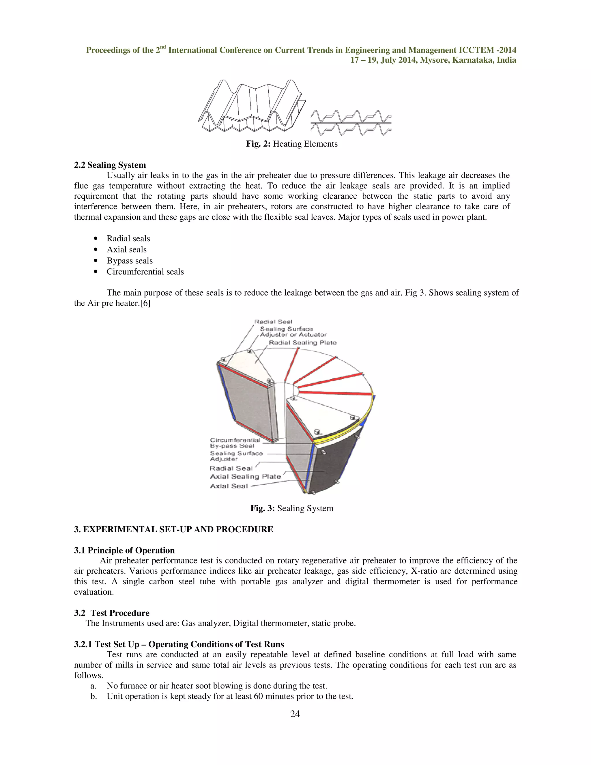 Proceedings of the 2nd International Conference on Current Trends in Engineering and Management ICCTEM 
2.2 Sealing System 
17 – 19, July 2014, Mysore, Karnataka, India 
Fig. 2: Heating Elements 
Usually air leaks in to the gas in the air preheater due to pressure differences. This leakage air decreases the 
flue gas temperature without extracting the heat. 
requirement that the rotating parts should have some working clearance between the static parts to avoid any 
interference between them. Here, in air preheaters, rotors are constructed to have high 
thermal expansion and these gaps are close with the flexible seal leaves. Major types of seals used in power plant. 
• Radial seals 
• Axial seals 
• Bypass seals 
• Circumferential seals 
To reduce the air leakage seals are provided. It is an implied 
The main purpose of these seals is to reduce the 
the Air pre heater.[6] 
3. EXPERIMENTAL SET-UP AND PROCEDURE 
3.1 Principle of Operation 
Air preheater performance test is conducted on rotary regenerative 
air preheaters. Various performance indices like air preheater leakage, gas side efficiency, X 
this test. A single carbon steel tube with portable gas analyzer and digital thermomete 
evaluation. 
3.2 Test Procedure 
The Instruments used are: Gas analyzer, Digital thermometer, static probe. 
3.2.1 Test Set Up – Operating Conditions of Test Runs 
Test runs are conducted at an easily repeatable level at 
number of mills in service and same total air levels as previous tests. The operating conditions for each test run are as 
follows. 
a. No furnace or air heater soot blowing is done during the test. 
b. Unit operation is kept steady for at least 60 minutes prior to the test. 
24 
higher clearance to take care of 
leakage between the gas and air. Fig 3. Shows sealing system of 
Fig. 3: Sealing System 
air preheater to improve the efficiency of the 
X-ratio are determined using 
thermometer is used for performance 
defined baseline conditions at full load with same 
ion -2014 
 
er r  