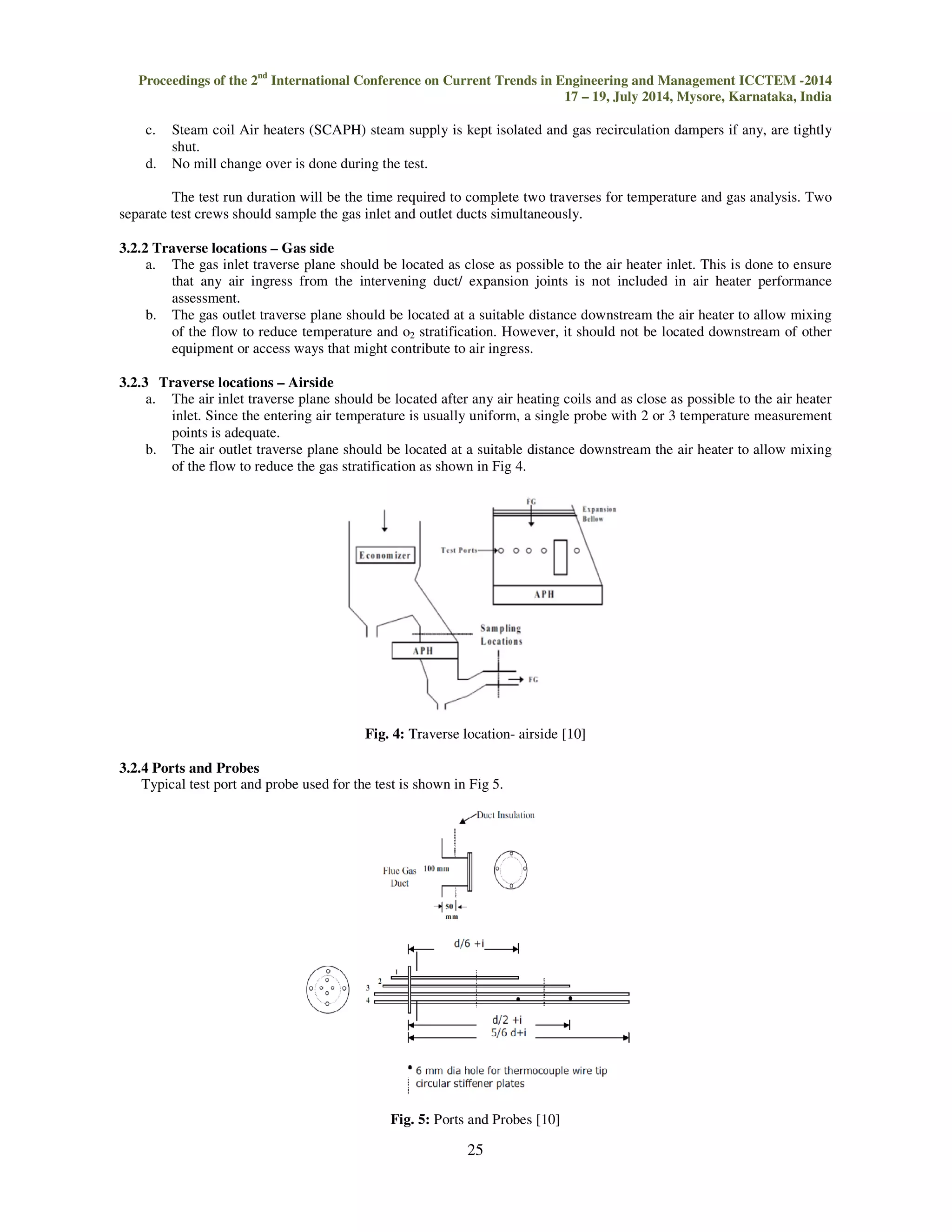 Proceedings of the 2nd International Conference on Current Trends in Engineering and Management ICCTEM -2014 
17 – 19, July 2014, Mysore, Karnataka, India 
25 
 
c. Steam coil Air heaters (SCAPH) steam supply is kept isolated and gas recirculation dampers if any, are tightly 
shut. 
d. No mill change over is done during the test. 
The test run duration will be the time required to complete two traverses for temperature and gas analysis. Two 
separate test crews should sample the gas inlet and outlet ducts simultaneously. 
3.2.2 Traverse locations – Gas side 
a. The gas inlet traverse plane should be located as close as possible to the air heater inlet. This is done to ensure 
that any air ingress from the intervening duct/ expansion joints is not included in air heater performance 
assessment. 
b. The gas outlet traverse plane should be located at a suitable distance downstream the air heater to allow mixing 
of the flow to reduce temperature and o2 stratification. However, it should not be located downstream of other 
equipment or access ways that might contribute to air ingress. 
3.2.3 Traverse locations – Airside 
a. The air inlet traverse plane should be located after any air heating coils and as close as possible to the air heater 
inlet. Since the entering air temperature is usually uniform, a single probe with 2 or 3 temperature measurement 
points is adequate. 
b. The air outlet traverse plane should be located at a suitable distance downstream the air heater to allow mixing 
of the flow to reduce the gas stratification as shown in Fig 4. 
Fig. 4: Traverse location- airside [10] 
3.2.4 Ports and Probes 
Typical test port and probe used for the test is shown in Fig 5. 
Fig. 5: Ports and Probes [10] 
 