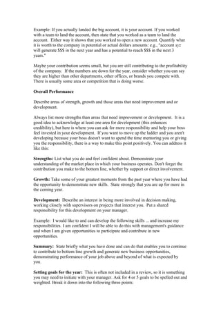 Example: If you actually landed the big account, it is your account. If you worked
with a team to land the account, then state that you worked as a team to land the
account. Either way it shows that you worked to open a new account. Quantify what
it is worth to the company in potential or actual dollars amounts: e.g., "account xyz
will generate $$$ in the next year and has a potential to reach $$$ in the next 3
years."

Maybe your contribution seems small, but you are still contributing to the profitability
of the company. If the numbers are down for the year, consider whether you can say
they are higher than other departments, other offices, or brands you compete with.
There is usually some area or competition that is doing worse.

Overall Performance

Describe areas of strength, growth and those areas that need improvement and or
development.

Always list more strengths than areas that need improvement or development. It is a
good idea to acknowledge at least one area for development (this enhances
credibility), but here is where you can ask for more responsibility and help your boss
feel invested in your development. If you want to move up the ladder and you aren't
developing because your boss doesn't want to spend the time mentoring you or giving
you the responsibility, there is a way to make this point positively. You can address it
like this:

Strengths: List what you do and feel confident about. Demonstrate your
understanding of the market place in which your business operates. Don't forget the
contribution you make to the bottom line, whether by support or direct involvement.

Growth: Take some of your greatest moments from the past year where you have had
the opportunity to demonstrate new skills. State strongly that you are up for more in
the coming year.

Development: Describe an interest in being more involved in decision making,
working closely with supervisors on projects that interest you. Put a shared
responsibility for this development on your manager.

Example: I would like to and can develop the following skills ... and increase my
responsibilities. I am confident I will be able to do this with management's guidance
and when I am given opportunities to participate and contribute in new
opportunities.

Summary: State briefly what you have done and can do that enables you to continue
to contribute to bottom line growth and generate new business opportunities,
demonstrating performance of your job above and beyond of what is expected by
you.

Setting goals for the year: This is often not included in a review, so it is something
you may need to initiate with your manager. Ask for 4 or 5 goals to be spelled out and
weighted. Break it down into the following three points:
 