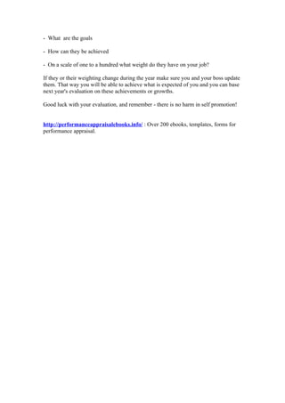 - What are the goals

- How can they be achieved

- On a scale of one to a hundred what weight do they have on your job?

If they or their weighting change during the year make sure you and your boss update
them. That way you will be able to achieve what is expected of you and you can base
next year's evaluation on these achievements or growths.

Good luck with your evaluation, and remember - there is no harm in self promotion!


http://performanceappraisalebooks.info/ : Over 200 ebooks, templates, forms for
performance appraisal.
 