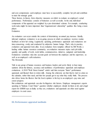 and core competencies each employee must have to successfully complete her job and contribute
to meet the strategic goals.
These factors, in theory, form objective measures on which to evaluate an employee's actual
performance. Performance consists of behaviors as well as results. In the end, individual
components of the appraisal are weighted by a pre-determined scheme. For example, conducting
work tasks might be more important than "organizational citizenship" qualities like being a team
player.
Evaluation
An evaluation can occur outside the context of determining an annual pay increase. Ideally,
informal employee evaluation is an on-going process in which an employee receives routine
feedback on how he's doing. Logistically speaking, performance appraisals and evaluations are
time-consuming, costly and conducted by subjective human beings. That's why in practice,
evaluation and appraisal look alike. In an evaluation form template offered by HR World, a
leading online human resources community, an evaluation measures topics such job skills,
quantity and quality of work, work habits, communication, initiative, judgment and leadership.
Evaluations sometimes take into account goals set between the employee and his supervisor, as
well as an employee's self-evaluation.
The Downside
Talk to any group of human resources and business leaders and you're likely to hear many
opinions about the fairness, accuracy and usefulness of performance appraisals and employee
evaluations. A 2010 "Wall Street Journal" article said that everyone "hates" performance
appraisals and likened them to rotten milk. Among the criticisms are that they're tied to a date on
the calendar, rather than need, and that few people get to say what they really think. The process
also drives home the illusion that the boss's opinion is the key to an employee's pay raise and
career progress.
But evaluations and appraisals can also be litigation risk factors. Employee management experts
speaking in "Indiana Court Times" question whether employers should do them at all, and a legal
expert for SHRM says as faulty as they are, evaluations and appraisals are often used against
employers in court cases.
==================
III. Performance appraisal methods
 