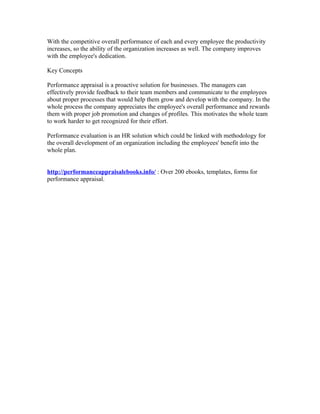 With the competitive overall performance of each and every employee the productivity
increases, so the ability of the organization increases as well. The company improves
with the employee's dedication.

Key Concepts

Performance appraisal is a proactive solution for businesses. The managers can
effectively provide feedback to their team members and communicate to the employees
about proper processes that would help them grow and develop with the company. In the
whole process the company appreciates the employee's overall performance and rewards
them with proper job promotion and changes of profiles. This motivates the whole team
to work harder to get recognized for their effort.

Performance evaluation is an HR solution which could be linked with methodology for
the overall development of an organization including the employees' benefit into the
whole plan.


http://performanceappraisalebooks.info/ : Over 200 ebooks, templates, forms for
performance appraisal.
 