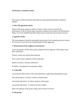 Performance evaluation criteria




This articles include information that help you about group performance/evaluation
method.

1. Select the appraisal criteria

Effort of the group contains a number of factors which can be assessed by the
performance. Look for broad-range assessment standards when analysis the performance.
Please review the standards that their improvement ensures the real economic interests.

2. Appraise results

The result appraisal should be meaningful and accurate, that is actually practical, because
if you need, you can ask extra external people for their appraisals.

3. Measurement of the employee's performance

Assess the progress of the entire group compared with the objective of the project, time
plan, and finance.

Finance: actual cost; interest than expected.

Time: achievement compared with the work plan.

Quality: accuracy, customer satisfaction.

Evolution: contribution for community; ability.

4. Leadership

Assessing the effectiveness of the team leadership in supporting and guiding the team.

The administration: to achieve results as outlined plans

Assessment idea above: to achieve progress of the group.

Assessment idea below: To achieve the above targets.

Spirit: the opinions of the group, clients, those who are involved.

5. Sub-groups
 