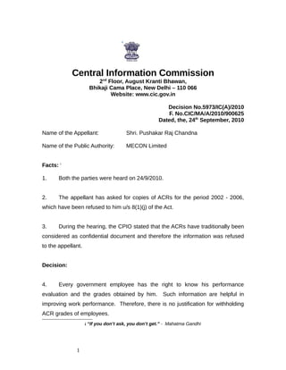 Central Information Commission
                           2nd Floor, August Kranti Bhawan,
                        Bhikaji Cama Place, New Delhi – 110 066
                                Website: www.cic.gov.in

                                                        Decision No.5973/IC(A)/2010
                                                        F. No.CIC/MA/A/2010/900625
                                                     Dated, the, 24th September, 2010

Name of the Appellant:                Shri. Pushakar Raj Chandna

Name of the Public Authority:         MECON Limited


Facts: i

1.     Both the parties were heard on 24/9/2010.


2.     The appellant has asked for copies of ACRs for the period 2002 - 2006,
which have been refused to him u/s 8(1)(j) of the Act.


3.     During the hearing, the CPIO stated that the ACRs have traditionally been
considered as confidential document and therefore the information was refused
to the appellant.


Decision:


4.     Every government employee has the right to know his performance
evaluation and the grades obtained by him.             Such information are helpful in
improving work performance. Therefore, there is no justification for withholding
ACR grades of employees.
                    i “If you don’t ask, you don’t get.” - Mahatma Gandhi
                    i




              1
 