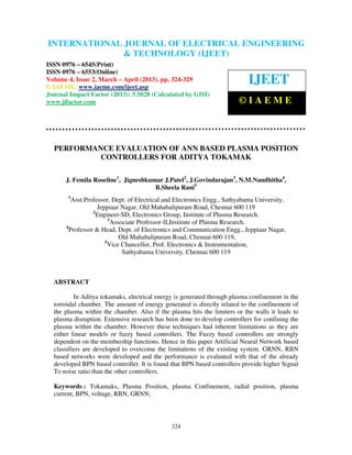 International Journal of Electrical Engineering and Technology (IJEET), ISSN 0976 –
6545(Print), ISSN 0976 – 6553(Online) Volume 4, Issue 2, March – April (2013), © IAEME
324
PERFORMANCE EVALUATION OF ANN BASED PLASMA POSITION
CONTROLLERS FOR ADITYA TOKAMAK
J. Femila Roseline1
, Jigneshkumar J.Patel2
, J.Govindarajan3
, N.M.Nandhitha4
,
B.Sheela Rani5
1
Asst.Professor, Dept. of Electrical and Electronics Engg., Sathyabama University,
Jeppiaar Nagar, Old Mahabalipuram Road, Chennai 600 119
2
Engineer-SD, Electronics Group, Institute of Plasma Research.
3
Associate Professor-II,Institute of Plasma Research,
4
Professor & Head, Dept. of Electronics and Communication Engg., Jeppiaar Nagar,
Old Mahabalipuram Road, Chennai 600 119,
5
Vice Chancellor, Prof. Electronics & Instrumentation,
Sathyabama University, Chennai 600 119
ABSTRACT
In Aditya tokamaks, electrical energy is generated through plasma confinement in the
torroidal chamber. The amount of energy generated is directly related to the confinement of
the plasma within the chamber. Also if the plasma hits the limiters or the walls it leads to
plasma disruption. Extensive research has been done to develop controllers for confining the
plasma within the chamber. However these techniques had inherent limitations as they are
either linear models or fuzzy based controllers. The Fuzzy based controllers are strongly
dependent on the membership functions. Hence in this paper Artificial Neural Network based
classifiers are developed to overcome the limitations of the existing system. GRNN, RBN
based networks were developed and the performance is evaluated with that of the already
developed BPN based controller. It is found that BPN based controllers provide higher Signal
To noise ratio than the other controllers.
Keywords : Tokamaks, Plasma Position, plasma Confinement, radial position, plasma
current, BPN, voltage, RBN, GRNN;
INTERNATIONAL JOURNAL OF ELECTRICAL ENGINEERING
& TECHNOLOGY (IJEET)
ISSN 0976 – 6545(Print)
ISSN 0976 – 6553(Online)
Volume 4, Issue 2, March – April (2013), pp. 324-329
© IAEME: www.iaeme.com/ijeet.asp
Journal Impact Factor (2013): 5.5028 (Calculated by GISI)
www.jifactor.com
IJEET
© I A E M E
 
