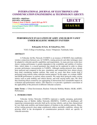 INTERNATIONAL JOURNAL OF ELECTRONICS AND
   International Journal of Electronics and Communication Engineering & Technology (IJECET), ISSN
   0976 – 6464(Print), ISSN 0976 – 6472(Online) Volume 4, Issue 2, March – April (2013), © IAEME
COMMUNICATION ENGINEERING & TECHNOLOGY (IJECET)
ISSN 0976 – 6464(Print)
ISSN 0976 – 6472(Online)
Volume 4, Issue 2, March – April, 2013, pp. 58-71
                                                                              IJECET
© IAEME: www.iaeme.com/ijecet.asp
Journal Impact Factor (2013): 5.8896 (Calculated by GISI)                   ©IAEME
www.jifactor.com




      PERFORMANCE EVALUATION OF AODV AND OLSR IN VANET
             UNDER REALISTIC MOBILITY PATTERN

                           R.Boopathi, M.Tech, R.VishnuPriya. M.E.
                V.R.S. College of technology, Arasur, Villupuram. Tamilnadu, India

   ABSTRACT

           A Vehicular Ad Hoc Network (VANET) is an instance of MANETs that establishes
   wireless connections between cars. In VANETs, routing protocols and other techniques must
   be adapted to vehicular-specific capabilities and requirements. As many previous works have
   shown, routing performance is greatly dependent to the availability and stability of wireless
   links, which makes it a crucial parameter that should not be neglected in order to obtain
   accurate performance measurements in VANETs. Although routing protocols have already
   been analyzed and compared in the past, simulations and comparisons have almost always
   been done considering random motions. But could we assess that those results hold if
   performed using realistic urban vehicular motion patterns? In this paper, we evaluate AODV
   and OLSR performance in realistic urban scenarios. We study those protocols under varying
   metrics such as node mobility and vehicle density, and with varying traffic rates. We show
   that clustering effects created by cars aggregating at intersections have remarkable impacts on
   evaluation and performance metrics. Our objective is to provide a qualitative assessment of
   the applicability of the protocols in different vehicular scenarios.

   Index Terms — Urban Environment, Realistic Vehicular Mobility Models, OLSR, AODV,
   Performance.

   1. INTRODUCTION

          Vehicular Ad-hoc Networks (VANETs) represent a rapidly emerging, particularly
   challenging class of Mobile AdHoc Networks (MANETs). VANETs are distributed, self
   organizing communication networks built up by moving vehicles, and are thus characterized
   by very high node mobility and limited degrees of freedom in the mobility patterns. Hence,
   ad hoc routing protocols must adapt continuously tothese unreliable conditions, whence the
   growing effort in the development of communication protocols which are specific to
   vehicular networks.


                                                  58
 