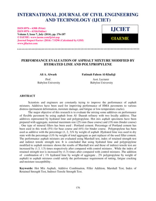 International Journal of Civil Engineering and Technology (IJCIET), ISSN 0976 – 6308 
(Print), ISSN 0976 – 6316(Online), Volume 5, Issue 7, July (2014), pp. 176-187 © IAEME 
INTERNATIONAL JOURNAL OF CIVIL ENGINEERING 
AND TECHNOLOGY (IJCIET) 
ISSN 0976 – 6308 (Print) 
ISSN 0976 – 6316(Online) 
Volume 5, Issue 7, July (2014), pp. 176-187 
© IAEME: www.iaeme.com/ijciet.asp 
Journal Impact Factor (2014): 7.9290 (Calculated by GISI) 
www.jifactor.com 
176 
 
IJCIET 
©IAEME 
PERFORMANCE EVALUATION OF ASPHALT MIXTURE MODIFIED BY 
HYDRATED LIME AND POLYPROPYLENE 
Ali A. Alwash Fatimah Fahem Al-Khafaji 
Prof. Asst. Lecturer 
Babylon University Babylon University 
ABSTRACT 
Scientists and engineers are constantly trying to improve the performance of asphalt 
mixtures. Additives have been used for improving performance of HMA pavements to various 
distress (permanent deformation, moisture damage, and fatigue or low-temperature cracks). 
The major objective of this research is to evaluate the mixing some additives on performance 
of flexible pavement by using asphalt from Al- Daurah refinery with two locally additive. That 
additives represented by hydrated lime and polypropylene. Hot mix asphalt specimens have been 
prepared with aggregate, nominal maximum size (25) mm (base course) and (19) mm (binder course) 
. One type of mineral fillers has been used : Portland cement. Percentage of Portland cement has 
been used in this work (5%) for base course and (6%) for binder course. Polypropylene has been 
used as additive with the percentage (1, 2, 3)% by weight of asphalt .Hydrated lime was used in dry 
state with the percentage (1)% by weight of total aggregate as part replacer of the used filler content. 
The performance asphalt mixtures are evaluated using Marshall test, index of retained strength test 
and indirect tensile strength test. It is concluded that using hydrated lime and polypropylene 
modified to asphalt mixtures shown the results of Marshall test and those of indirect tensile test are 
increased by (1.3, 1.5) times respectively after compared with control mixtures . While the index of 
retained strength test is increased by (1.3) times after compared with control mixtures .The addition 
of combination of ( 1% hydrated lime by weight of aggregate , 2% polypropylene by weight of 
asphalt) to asphalt mixtures could satisfy the performance requirement of rutting, fatigue cracking 
and moisture susceptibility . 
Keywords: Hot Mix Asphalt, Additive Combination, Filler Addition, Marshall Test, Index of 
Retained Strength Test, Indirect Tensile Strength Test. 
 