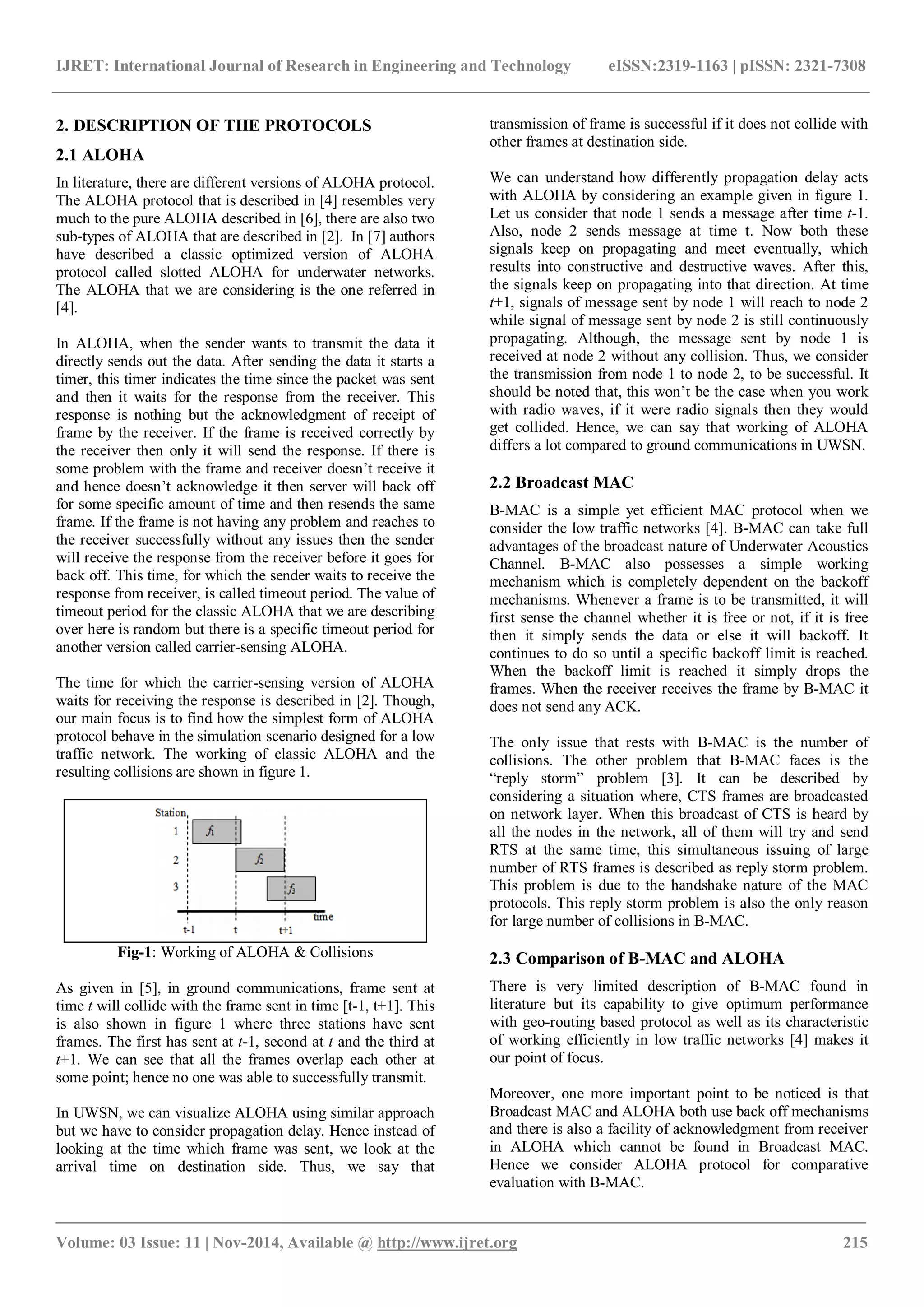 IJRET: International Journal of Research in Engineering and Technology eISSN:2319-1163 | pISSN: 2321-7308
_______________________________________________________________________________________
Volume: 03 Issue: 11 | Nov-2014, Available @ http://www.ijret.org 215
2. DESCRIPTION OF THE PROTOCOLS
2.1 ALOHA
In literature, there are different versions of ALOHA protocol.
The ALOHA protocol that is described in [4] resembles very
much to the pure ALOHA described in [6], there are also two
sub-types of ALOHA that are described in [2]. In [7] authors
have described a classic optimized version of ALOHA
protocol called slotted ALOHA for underwater networks.
The ALOHA that we are considering is the one referred in
[4].
In ALOHA, when the sender wants to transmit the data it
directly sends out the data. After sending the data it starts a
timer, this timer indicates the time since the packet was sent
and then it waits for the response from the receiver. This
response is nothing but the acknowledgment of receipt of
frame by the receiver. If the frame is received correctly by
the receiver then only it will send the response. If there is
some problem with the frame and receiver doesn’t receive it
and hence doesn’t acknowledge it then server will back off
for some specific amount of time and then resends the same
frame. If the frame is not having any problem and reaches to
the receiver successfully without any issues then the sender
will receive the response from the receiver before it goes for
back off. This time, for which the sender waits to receive the
response from receiver, is called timeout period. The value of
timeout period for the classic ALOHA that we are describing
over here is random but there is a specific timeout period for
another version called carrier-sensing ALOHA.
The time for which the carrier-sensing version of ALOHA
waits for receiving the response is described in [2]. Though,
our main focus is to find how the simplest form of ALOHA
protocol behave in the simulation scenario designed for a low
traffic network. The working of classic ALOHA and the
resulting collisions are shown in figure 1.
Fig-1: Working of ALOHA & Collisions
As given in [5], in ground communications, frame sent at
time t will collide with the frame sent in time [t-1, t+1]. This
is also shown in figure 1 where three stations have sent
frames. The first has sent at t-1, second at t and the third at
t+1. We can see that all the frames overlap each other at
some point; hence no one was able to successfully transmit.
In UWSN, we can visualize ALOHA using similar approach
but we have to consider propagation delay. Hence instead of
looking at the time which frame was sent, we look at the
arrival time on destination side. Thus, we say that
transmission of frame is successful if it does not collide with
other frames at destination side.
We can understand how differently propagation delay acts
with ALOHA by considering an example given in figure 1.
Let us consider that node 1 sends a message after time t-1.
Also, node 2 sends message at time t. Now both these
signals keep on propagating and meet eventually, which
results into constructive and destructive waves. After this,
the signals keep on propagating into that direction. At time
t+1, signals of message sent by node 1 will reach to node 2
while signal of message sent by node 2 is still continuously
propagating. Although, the message sent by node 1 is
received at node 2 without any collision. Thus, we consider
the transmission from node 1 to node 2, to be successful. It
should be noted that, this won’t be the case when you work
with radio waves, if it were radio signals then they would
get collided. Hence, we can say that working of ALOHA
differs a lot compared to ground communications in UWSN.
2.2 Broadcast MAC
B-MAC is a simple yet efficient MAC protocol when we
consider the low traffic networks [4]. B-MAC can take full
advantages of the broadcast nature of Underwater Acoustics
Channel. B-MAC also possesses a simple working
mechanism which is completely dependent on the backoff
mechanisms. Whenever a frame is to be transmitted, it will
first sense the channel whether it is free or not, if it is free
then it simply sends the data or else it will backoff. It
continues to do so until a specific backoff limit is reached.
When the backoff limit is reached it simply drops the
frames. When the receiver receives the frame by B-MAC it
does not send any ACK.
The only issue that rests with B-MAC is the number of
collisions. The other problem that B-MAC faces is the
“reply storm” problem [3]. It can be described by
considering a situation where, CTS frames are broadcasted
on network layer. When this broadcast of CTS is heard by
all the nodes in the network, all of them will try and send
RTS at the same time, this simultaneous issuing of large
number of RTS frames is described as reply storm problem.
This problem is due to the handshake nature of the MAC
protocols. This reply storm problem is also the only reason
for large number of collisions in B-MAC.
2.3 Comparison of B-MAC and ALOHA
There is very limited description of B-MAC found in
literature but its capability to give optimum performance
with geo-routing based protocol as well as its characteristic
of working efficiently in low traffic networks [4] makes it
our point of focus.
Moreover, one more important point to be noticed is that
Broadcast MAC and ALOHA both use back off mechanisms
and there is also a facility of acknowledgment from receiver
in ALOHA which cannot be found in Broadcast MAC.
Hence we consider ALOHA protocol for comparative
evaluation with B-MAC.
 