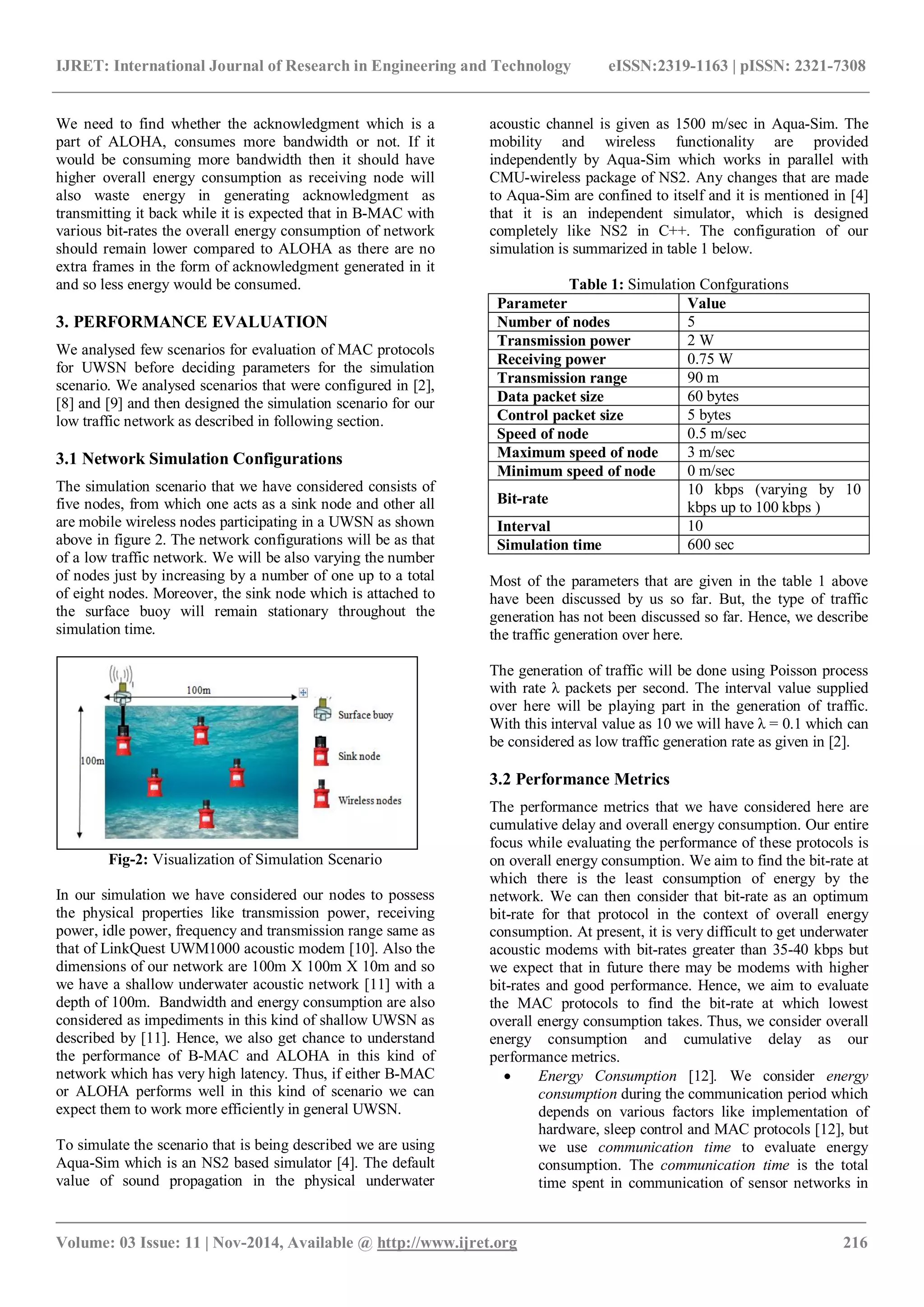IJRET: International Journal of Research in Engineering and Technology eISSN:2319-1163 | pISSN: 2321-7308
_______________________________________________________________________________________
Volume: 03 Issue: 11 | Nov-2014, Available @ http://www.ijret.org 216
We need to find whether the acknowledgment which is a
part of ALOHA, consumes more bandwidth or not. If it
would be consuming more bandwidth then it should have
higher overall energy consumption as receiving node will
also waste energy in generating acknowledgment as
transmitting it back while it is expected that in B-MAC with
various bit-rates the overall energy consumption of network
should remain lower compared to ALOHA as there are no
extra frames in the form of acknowledgment generated in it
and so less energy would be consumed.
3. PERFORMANCE EVALUATION
We analysed few scenarios for evaluation of MAC protocols
for UWSN before deciding parameters for the simulation
scenario. We analysed scenarios that were configured in [2],
[8] and [9] and then designed the simulation scenario for our
low traffic network as described in following section.
3.1 Network Simulation Configurations
The simulation scenario that we have considered consists of
five nodes, from which one acts as a sink node and other all
are mobile wireless nodes participating in a UWSN as shown
above in figure 2. The network configurations will be as that
of a low traffic network. We will be also varying the number
of nodes just by increasing by a number of one up to a total
of eight nodes. Moreover, the sink node which is attached to
the surface buoy will remain stationary throughout the
simulation time.
Fig-2: Visualization of Simulation Scenario
In our simulation we have considered our nodes to possess
the physical properties like transmission power, receiving
power, idle power, frequency and transmission range same as
that of LinkQuest UWM1000 acoustic modem [10]. Also the
dimensions of our network are 100m X 100m X 10m and so
we have a shallow underwater acoustic network [11] with a
depth of 100m. Bandwidth and energy consumption are also
considered as impediments in this kind of shallow UWSN as
described by [11]. Hence, we also get chance to understand
the performance of B-MAC and ALOHA in this kind of
network which has very high latency. Thus, if either B-MAC
or ALOHA performs well in this kind of scenario we can
expect them to work more efficiently in general UWSN.
To simulate the scenario that is being described we are using
Aqua-Sim which is an NS2 based simulator [4]. The default
value of sound propagation in the physical underwater
acoustic channel is given as 1500 m/sec in Aqua-Sim. The
mobility and wireless functionality are provided
independently by Aqua-Sim which works in parallel with
CMU-wireless package of NS2. Any changes that are made
to Aqua-Sim are confined to itself and it is mentioned in [4]
that it is an independent simulator, which is designed
completely like NS2 in C++. The configuration of our
simulation is summarized in table 1 below.
Table 1: Simulation Confgurations
Parameter Value
Number of nodes 5
Transmission power 2 W
Receiving power 0.75 W
Transmission range 90 m
Data packet size 60 bytes
Control packet size 5 bytes
Speed of node 0.5 m/sec
Maximum speed of node 3 m/sec
Minimum speed of node 0 m/sec
Bit-rate
10 kbps (varying by 10
kbps up to 100 kbps )
Interval 10
Simulation time 600 sec
Most of the parameters that are given in the table 1 above
have been discussed by us so far. But, the type of traffic
generation has not been discussed so far. Hence, we describe
the traffic generation over here.
The generation of traffic will be done using Poisson process
with rate λ packets per second. The interval value supplied
over here will be playing part in the generation of traffic.
With this interval value as 10 we will have λ = 0.1 which can
be considered as low traffic generation rate as given in [2].
3.2 Performance Metrics
The performance metrics that we have considered here are
cumulative delay and overall energy consumption. Our entire
focus while evaluating the performance of these protocols is
on overall energy consumption. We aim to find the bit-rate at
which there is the least consumption of energy by the
network. We can then consider that bit-rate as an optimum
bit-rate for that protocol in the context of overall energy
consumption. At present, it is very difficult to get underwater
acoustic modems with bit-rates greater than 35-40 kbps but
we expect that in future there may be modems with higher
bit-rates and good performance. Hence, we aim to evaluate
the MAC protocols to find the bit-rate at which lowest
overall energy consumption takes. Thus, we consider overall
energy consumption and cumulative delay as our
performance metrics.
 Energy Consumption [12]. We consider energy
consumption during the communication period which
depends on various factors like implementation of
hardware, sleep control and MAC protocols [12], but
we use communication time to evaluate energy
consumption. The communication time is the total
time spent in communication of sensor networks in
 