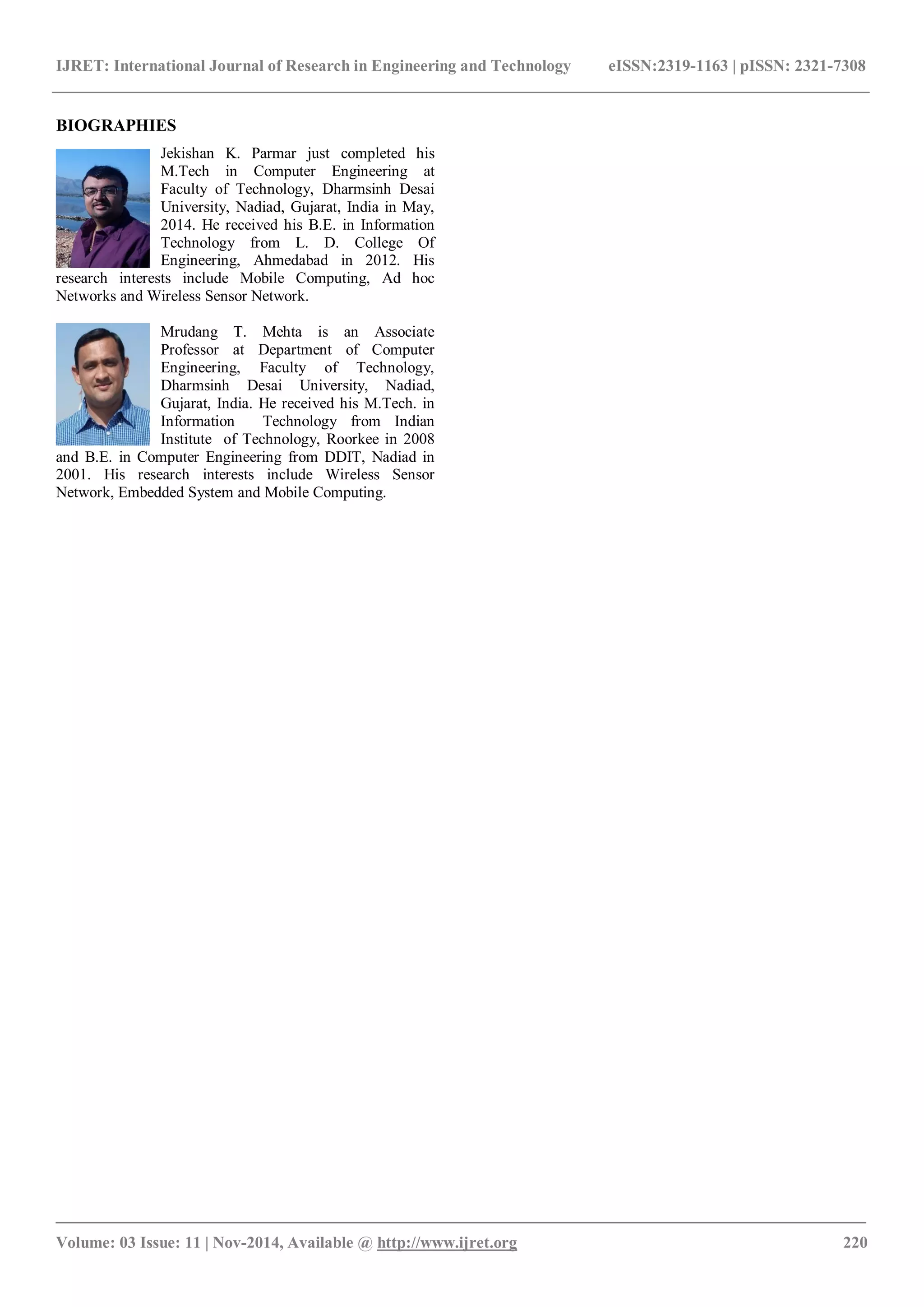 IJRET: International Journal of Research in Engineering and Technology eISSN:2319-1163 | pISSN: 2321-7308
_______________________________________________________________________________________
Volume: 03 Issue: 11 | Nov-2014, Available @ http://www.ijret.org 220
BIOGRAPHIES
Jekishan K. Parmar just completed his
M.Tech in Computer Engineering at
Faculty of Technology, Dharmsinh Desai
University, Nadiad, Gujarat, India in May,
2014. He received his B.E. in Information
Technology from L. D. College Of
Engineering, Ahmedabad in 2012. His
research interests include Mobile Computing, Ad hoc
Networks and Wireless Sensor Network.
Mrudang T. Mehta is an Associate
Professor at Department of Computer
Engineering, Faculty of Technology,
Dharmsinh Desai University, Nadiad,
Gujarat, India. He received his M.Tech. in
Information Technology from Indian
Institute of Technology, Roorkee in 2008
and B.E. in Computer Engineering from DDIT, Nadiad in
2001. His research interests include Wireless Sensor
Network, Embedded System and Mobile Computing.
 