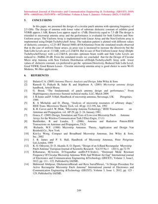 International Journal of Electronics and Communication Engineering & Technology (IJECET), ISSN
0976 – 6464(Print), ISSN 0976 – 6472(Online) Volume 4, Issue 1, January- February (2013), © IAEME

5.     CONCLUSIONS

         In this paper, we presented the design of a circular patch antenna with operating frequency of
2.5 GHz. The design of antenna with lower value of substrate dielectric constant of exhibits good
VSWR approx.1.1dB, Return Loss approx equal to -17dB, Directivity equal to 7.5 dB The design is
extended to microstrip antenna array and the performance is evaluated for both Uniform and Non-
Uniform arrays. The Uniform Array is implemented with Linear Array and the Non-Uniform array is
implemented using Dolph-Tschebyscheff Array .The radiation pattern is plotted with different values
of dielectric constant εr =2.23 (RT Duroid 5880) &9.8(Alumina) From the simulated results observed
that in the case of uniform linear arrays, as array size is increased to increase the directivity but the
Side Lobe Levels are at -13.5dB, with εr=2.23&9.8. But in case of Non Uniform Linear Array (Dolph-
TschebyscheffArray) with εr=2.23&9.8, provides optimum beam width and Side Lobe Levels are
reduced to -30dB&-28 dB. From the simulated results we concluded that for the Design of Circular
Micro strip Antenna with Non Uniform Distribution of(Dolph-Tschebyscheff) Array with lower
values of dielectric constant, εris preferred to get the optimum Directivity, Reduced Side Lobe Level,
Good VSWR, Good Return Losses . Circular microstrip antenna array is good choice to usein Wi-Fi
Modems, Wi-Max applications.

6.     REFERENCES

[1]     Balanis C.A. (2005) Antenna Theory: Analysis and Design, John Wiley & Sons
[2]     Ramesh G, Prakash B, Inder B, and Ittipiboon A. (2001) Microstrip antenna design
        handbook, Artech House.
[3]     G. Breed, “The fundamentals of patch antenna design and performance,” From
        Highfrequency electronics Summit technical media, LLC, March 2009.
[4]     J. R James and P. S Hall, Handbook of microstrip antennas, Stevenage, UK:    Peregrines,
        1989.
[5]     K. A Michalski and D. Zheng, “Analysis of microstrip resonators of arbitrary shape,”
        IEEE Trans. Microwave Theory Tech, vol. 40 pp. 112-199, Jan. 1992
[6]     K. R. Carver and J. W. Mink, “Microstrip Antenna Technology,” IEEE Transactions      on
        Antennas and Propagation, vol. AP-29, pp. 2- 24, January 1981.
[7]     Gonca, C. (2005) Design, Simulation and Tests of Low-cost Microstrip Patch   Antenna
        Arrays for the Wireless Communication Turk J Elect Engin, 13 (1)
[8]     Burkholder, R and Lundin, T. (2006). Antenna and Radiation Pattern.IEEE
        Transactions on Antennas and Propagation, 53(2)
[9]      Richards, W.F. (1988) Microstrip Antennas. Theory, Application and Design Van
        Reinhold Co., New York
[10]    Kin-Lu Wong, Compact and Broadband Microstrip Antennas, Jon Wiley & Sons,
        Inc., 2002
[11]    J. R. James and P. S. Hall, Handbook of Microstrip Antennas, Peter Perigrinus
        Ltd.,London, 1989
[12]    K. O. Odeyemi, D. O. Akande, E. O. Ogunti, “Design of an S-Band Rectangular Microstrip
        Patch Antenna” European Journal of Scientific Research Vol.55 No.1 (2011), pp.72-79
[13]    B.Ramarao, M.Aswini, D.Yugandhar andDr.P.V.Sridevi, “Dominant Mode Resonant
        Frequency Of Circular Microstrip Antennas With And Without Air Gap” International journal
        of Electronics and Communication Engineering &Technology (IJECET), Volume 3, Issue1,
        2012, pp. 111 - 122, Published by IAEME.
[14]    Mahmoud Abdipour, GholamrezaMoradi and Reza SarrafShirazi, “A Design Procedure For
        Active Rectangular Microstrip Patch Antenna” International journal of Electronics and
        Communication Engineering &Technology (IJECET), Volume 3, Issue 1, 2012, pp. 123 -
        129, Published by IAEME.




                                                  249
 