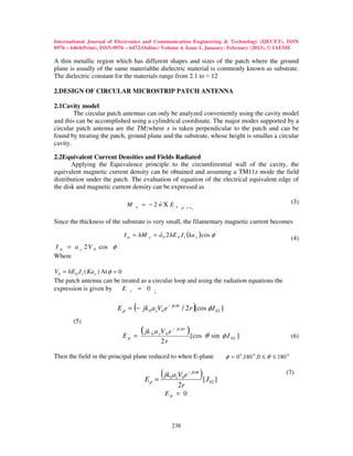 International Journal of Electronics and Communication Engineering & Technology (IJECET), ISSN
0976 – 6464(Print), ISSN 0976 – 6472(Online) Volume 4, Issue 1, January- February (2013), © IAEME

A thin metallic region which has different shapes and sizes of the patch where the ground
plane is usually of the same materialthe dielectric material is commonly known as substrate.
The dielectric constant for the materials range from 2.1 to ≈ 12

2.DESIGN OF CIRCULAR MICROSTRIP PATCH ANTENNA

2.1Cavity model
        The circular patch antennas can only be analyzed conveniently using the cavity model
and this can be accomplished using a cylindrical coordinate. The major modes supported by a
circular patch antenna are the TMzwhere z is taken perpendicular to the patch and can be
found by treating the patch, ground plane and the substrate, whose height is smallas a circular
cavity.

2.2Equivalent Current Densities and Fields Radiated
       Applying the Equivalence principle to the circumferential wall of the cavity, the
equivalent magnetic current density can be obtained and assuming a TM11z mode the field
distribution under the patch. The evaluation of equation of the electrical equivalent edge of
the disk and magnetic current density can be expressed as

                                          )                                                                               (3)
                              M   a   = −2nΧ E              a ρ '= ae



Since the thickness of the substrate is very small, the filamentary magnetic current becomes

                             I m = hM            = a 0 2 hE 0 J 1 (ka e ) cos φ '
                                                   ˆ
                                         a                                                                                (4)
                         '
I m = a e 2 V 0 cos φ
Where

V0 = hE 0 J 1 ( Ka e ) At φ = 0
The patch antenna can be treated as a circular loop and using the radiation equations the
expression is given by          E r = 0 ;


                                  (                                   )
                         E ρ = − jk 0 a eV0 e − jk σr / 2 r [cos φJ 02 ]
       (5)

                             Eφ =
                                      ( jk   0   a eV 0 e − jk σ r)[cos θ sin φ J 02 ]                                    (6)
                                                    2r

Then the field in the principal plane reduced to when E-plane                            φ = 0 0 ,180 0 , 0 ≤ θ ≤ 180 0


                                       Eρ =
                                                    ( jk a V e
                                                         0 e 0
                                                                  − jkσr
                                                                           )[ J                                      (7)
                                                                                  02 ]
                                                             2r
                                                      Eφ = 0



                                                          238
 