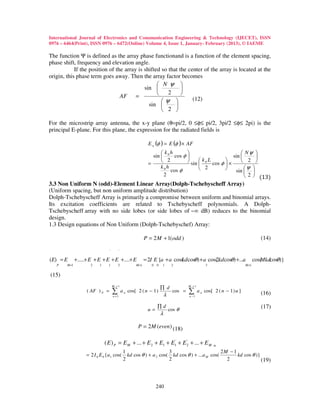 International Journal of Electronics and Communication Engineering & Technology (IJECET), ISSN
0976 – 6464(Print), ISSN 0976 – 6472(Online) Volume 4, Issue 1, January- February (2013), © IAEME

The function Ψ is defined as the array phase functionand is a function of the element spacing,
phase shift, frequency and elevation angle.
            If the position of the array is shifted so that the center of the array is located at the
origin, this phase term goes away. Then the array factor becomes
                                                   N ψ 
                                            sin             
                                 AF =                 2     
                                                    ψ           (12)
                                              sin        
                                                     2 

For the microstrip array antenna, the x-y plane (θ=pi/2, 0 ≤φ≤ pi/2, 3pi/2 ≤φ≤ 2pi) is the
principal E-plane. For this plane, the expression for the radiated fields is

                                                               E a (φ ) = E (φ ) × AF
                                                                     k h                                  Nψ 
                                                                 sin  0 cos φ                        sin       
                                                                      2        sin  k 0 L cos φ  ×      2 
                                                               =                                  
                                                                     k0h
                                                                         cos φ        2                    ψ 
                                                                                                        sin  
                                                                      2                                       2  (13)
3.3 Non Uniform N (odd)-Element Linear Array(Dolph-Tschebyscheff Array)
(Uniform spacing, but non uniform amplitude distribution)
Dolph-Tschebyscheff Array is primarily a compromise between uniform and binomial arrays.
Its excitation coefficients are related to Tschebyscheff polynomials. A Dolph-
Tschebyscheff array with no side lobes (or side lobes of −∞ dB) reduces to the binomial
design.
1.3 Design equations of Non Uniform (Dolph-Tschebyschef) Array:

                                                             P = 2 M + 1(odd )                                                     (14)

                                  '       '

(E) = E        +.....+ E + E + E + E +....+ E                = 2I E {a + a cos( cosθ ) + a cos( kdcosθ) +...a
                                                                              kd              2                                 cos( cosθ)}
                                                                                                                                   Mkd
   P    M +1          2    1     1        2           M +1      0 0   1        2                  3                      M +1


(15)
                                      M +1                                             M +1
                                                                      ∏ d
                     ( AF ) P =       ∑
                                      n =1
                                              a n cos[ 2 ( n − 1 )
                                                                          λ
                                                                               cos =   ∑
                                                                                       n −1
                                                                                              a n cos[ 2 ( n − 1 ) u ]             (16)

                                                                    ∏d                                                             (17)
                                                               u=             cos θ
                                                                      λ

                                                       P = 2 M (even ) (18)

                               ( E ) P = E M + ... + E 2 + E1 + E1' + E 2 + ... + E M =
                                                                        '


                                               1                      3                         2M − 1
                    = 2 I 0 E 0 {a1 cos(         kd cos θ ) + a 2 cos( kd cos θ ) + ...a M cos(        kd cos θ )}
                                               2                      2                           2                (19)



                                                                    240
 