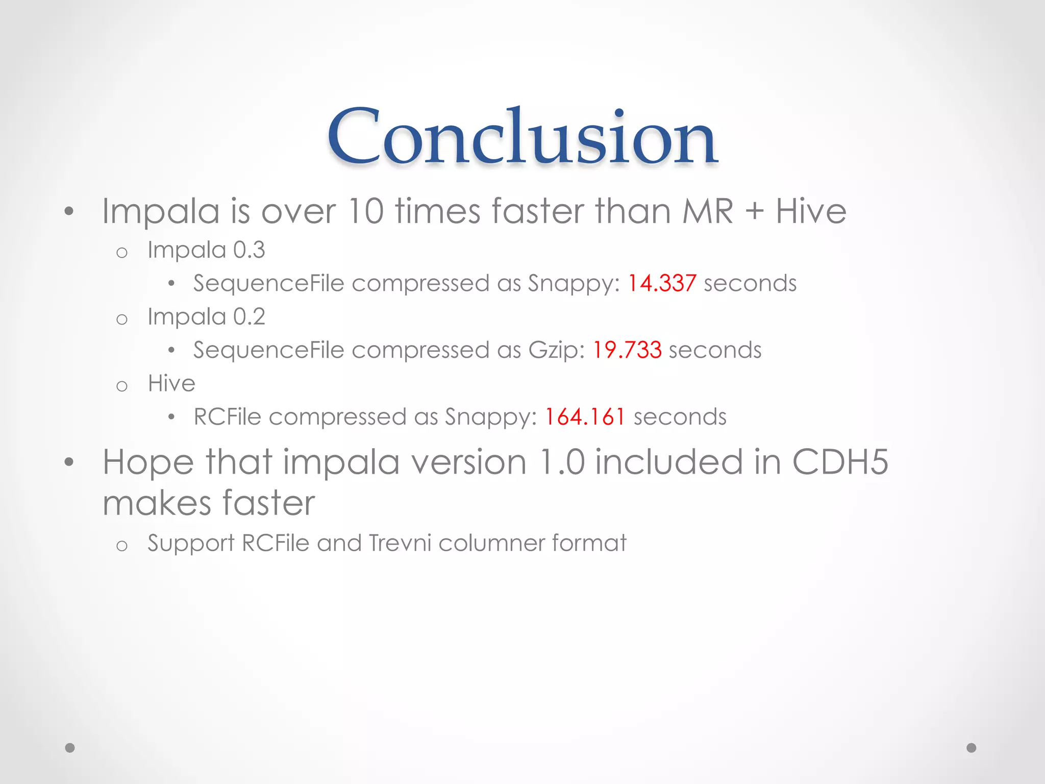 Conclusion	
 
•  Impala is over 10 times faster than MR + Hive
   o  Impala 0.3
        •  SequenceFile compressed as Snappy: 14.337 seconds
   o  Impala 0.2
        •  SequenceFile compressed as Gzip: 19.733 seconds
   o  Hive
        •  RCFile compressed as Snappy: 164.161 seconds

•  Hope that impala version 1.0 included in CDH5
   makes faster
   o  Support RCFile and Trevni columner format
 