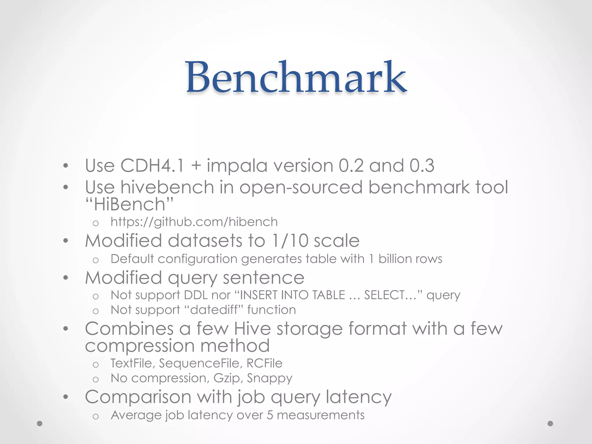 Benchmark	
 
•  Use CDH4.1 + impala version 0.2 and 0.3
•  Use hivebench in open-sourced benchmark tool
   “HiBench”
   o  https://github.com/hibench
•  Modified datasets to 1/10 scale
   o  Default configuration generates table with 1 billion rows
•  Modified query sentence
   o  Deleted “INSERT INTO TABLE …” to evaluate read-only performance
   o  Deleted “datediff” function (I mistook not to be supported)
•  Combines a few Hive storage format with a few
   compression method
   o  TextFile, SequenceFile, RCFile
   o  No compression, Gzip, Snappy
•  Comparison with job query latency
   o  Average job latency over 5 measurements
 
