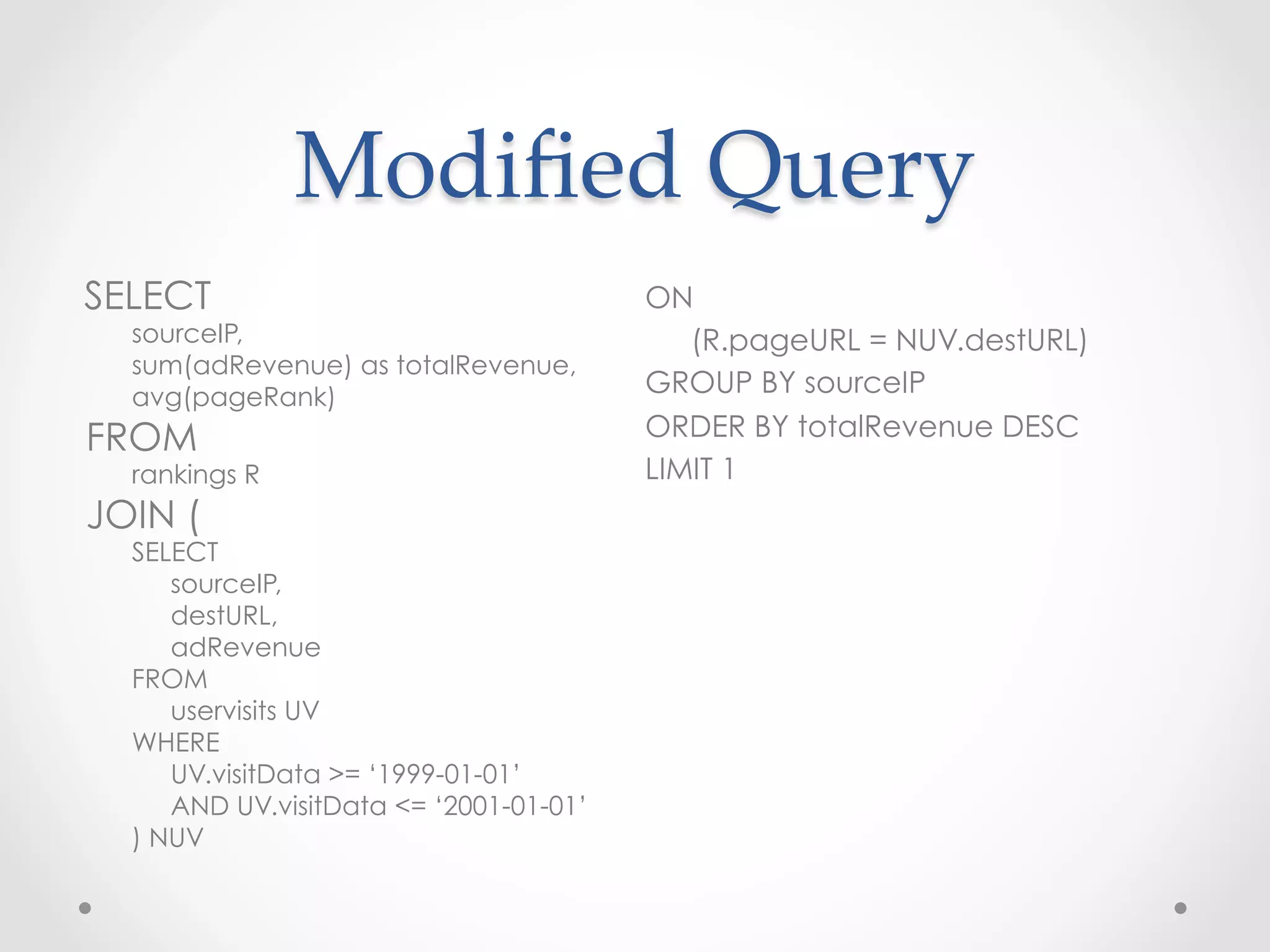 Modiﬁed  Query	
 
SELECT                                  ON
  sourceIP,                                (R.pageURL = NUV.destURL)
  sum(adRevenue) as totalRevenue,
  avg(pageRank)
                                        GROUP BY sourceIP
FROM                                    ORDER BY totalRevenue DESC
  rankings R                            LIMIT 1
JOIN (
  SELECT
     sourceIP,
     destURL,
     adRevenue
  FROM
     uservisits UV
  WHERE
     UV.visitData >= ‘1999-01-01’
     AND UV.visitData <= ‘2001-01-01’
  ) NUV
 
