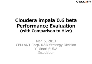 Cloudera  impala  0.6  beta  
                        Performance  Evaluation
                               (with  Comparison  to  Hive)

                                    Mar.  6,  2013
                         CELLANT  Corp.  R&D  Strategy  Division
                                   Yukinori  SUDA
                                     @sudabon

                                                                               1	
Copyright © CELLANT Corp. All Rights Reserved.            http://www.cellant.jp/
 