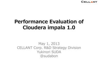 Copyright © CELLANT Corp. All Rights Reserved. h t t p : / / w w w . c e l l a n t . j p /
1	
1	
Performance  Evaluation  of
Cloudera  impala  1.0
May  1,  2013
CELLANT  Corp.  R&D  Strategy  Division
Yukinori  SUDA
@sudabon
 