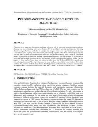 International Journal of Computational Science and Information Technology (IJCSITY) Vol.1, No.4, November 2013

PERFORMANCE EVALUATION OF CLUSTERING
ALGORITHMS
S.HanumanthSastry and Prof.M.S.PrasadaBabu
Department of Computer Science & Systems Engineering, Andhra University,
Visakhapatnam, India

ABSTRACT
Clustering is an important data mining technique where we will be interested in maximizing intracluster
distance and also minimizing intercluster distance. We have utilized clustering techniques for detecting
deviation in product sales and also to identify and compare sales over a particular period of time.
Clustering is suited to group items that seem to fall naturally together, when there is no specified class for
any new item. We have utilizedannual sales data of a steel major to analyze Sales Volume & Value with
respect to dependent attributes like products, customers and quantities sold. The demand for steel products
is cyclical and depends on many factors like customer profile, price,Discounts and tax issues. In this
paper, we have analyzed sales data with clustering algorithms like K-Means&EMwhichrevealed many
interesting patternsuseful for improving sales revenue and achieving higher sales volume. Our study
confirms that partition methods like K-Means & EM algorithms are better suited to analyze our sales data
in comparison to Density based methods like DBSCAN & OPTICS or Hierarchical methods like COBWEB.

KEYWORDS
ERP,Sale Order, EM,DBSCAN,K-Means, COBWEB, Hierarchical clustering, Optics

1. INTRODUCTION
Sales and distribution function of an enterprise handles many important business processes like
preparing annual/monthly marketing plans, developing pricing strategies, handling service
contracts, manage logistics for material dispatches and maintaining customer relationships
[1].Steel plant produces more than 3300 products out of which 1500 are main products and the
remaining are miscellaneous products having different length variations. Pre-sales information is
used to plan and evaluate marketing & sales strategies and as a basis for establishing long term
relationship with customers. For our study, we have sourced information relating to customer
demands for different steel products measured in terms of both Value & Volume. Sale order is an
important document in ERP systems that captures customers request for goods [2]. Sale orders
are categorized into orders such as special steels, domestic, export, stockyard, by products, region
wise, LTC (Long term contract), Project Sales etc. Customersfor the products could belong to
Government/Private/Public sector and also Corporations like Railways, Airports, Defense,
Infrastructure, and Rural/Urban development etc. Customer floats enquires on products, quantity,
quality, dimensions, delivery dates, destination etc [3]. Based on the customer demand, new
production orders are generated and sometimes alternate order sizes are offered, if the original
DOI : 10.5121/ijcsity.2013.1407

95

 