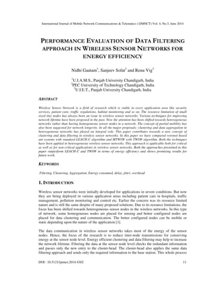 International Journal of Mobile Network Communications & Telematics ( IJMNCT) Vol. 4, No.3, June 2014
DOI : 10.5121/ijmnct.2014.4302 11
PERFORMANCE EVALUATION OF DATA FILTERING
APPROACH IN WIRELESS SENSOR NETWORKS FOR
ENERGY EFFICIENCY
Nidhi Gautam1
, Sanjeev Sofat2
and Renu Vig3
1
U.I.A.M.S., Panjab University Chandigarh, India
2
PEC University of Technology Chandigarh, India
3
U.I.E.T., Panjab University Chandigarh, India
ABSTRACT
Wireless Sensor Network is a field of research which is viable in every application area like security
services, patient care, traffic regulations, habitat monitoring and so on. The resource limitation of small
sized tiny nodes has always been an issue in wireless sensor networks. Various techniques for improving
network lifetime have been proposed in the past. Now the attention has been shifted towards heterogeneous
networks rather than having homogeneous sensor nodes in a network. The concept of partial mobility has
also been suggested for network longevity. In all the major proposals; clustering and data aggregation in
heterogeneous networks has played an integral role. This paper contributes towards a new concept of
clustering and data filtering in wireless sensor networks. In this paper we have compared voronoi based
ant systems with standard LEACH-C algorithm and MTWSW with TWSW algorithm. Both the techniques
have been applied in heterogeneous wireless sensor networks. This approach is applicable both for critical
as well as for non-critical applications in wireless sensor networks. Both the approaches presented in this
paper outperform LEACH-C and TWSW in terms of energy efficiency and shows promising results for
future work.
KEYWORDS
Filtering, Clustering, Aggregation, Energy consumed, delay, jitter, overhead
1. INTRODUCTION
Wireless sensor networks were initially developed for applications in severe conditions. But now
they are being deployed in various application areas including patient care in hospitals, traffic
management, pollution monitoring and control etc. Earlier the concern was its resource limited
nature and is still the same despite of many proposed solutions. Due to its resource limitations, the
focus has been shifted towards heterogeneous sensor nodes in the wireless networks. In this type
of network, some homogeneous nodes are placed for sensing and better configured nodes are
placed for data clustering and communication. The better configured nodes can be mobile or
static depending upon the nature of the application [1].
The data communication in wireless sensor networks takes most of the energy of the sensor
nodes. Hence, the focus of the research is to reduce inter-node transmissions for conserving
energy at the sensor node level. Energy efficient clustering and data filtering may help to increase
the network lifetime. Filtering the data at the sensor node level checks the redundant information
and passes only the new entry to the cluster-head. The cluster-head also applies the same data
filtering approach and sends only the required information to the base station. This whole process
 