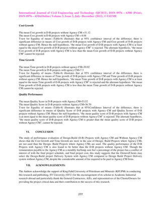 International Journal of Civil Engineering and Technology (IJCIET), ISSN 0976 – 6308 (Print),
ISSN 0976 – 6316(Online) Volume 3, Issue 2, July- December (2012), © IAEME


Cost Growth

The mean Cost growth in D-B projects without Agency CM =31.12
The mean Cost growth in D-B projects with Agency CM = 8.04
T-test for Equality of means (Table-8) illustrates that at 95% confidence interval of the difference, there is
significant difference in means of Cost growth of D-B projects with Agency CM and Cost growth of D-B projects
without agency CM. Hence the null hypothesis, “the mean Cost growth of D-B projects with Agency CM is at least
equal to the mean Cost growth of D-B projects without agency CM” is rejected. The alternate hypothesis, “the mean
Cost growth of D-B projects with Agency CM is less than the mean Cost growth of D-B projects without Agency
CM” cannot be rejected.

Time Growth

The mean Time growth in D-B projects without agency CM=30.02
The mean Time growth in D-B projects with agency CM=7.3
T-test for Equality of means (Table-8) illustrates that at 95% confidence interval of the difference, there is
significant difference in means of Time growth of D-B projects with Agency CM and Time growth of D-B projects
without agency CM. Hence the null hypothesis, “the mean Time growth of D-B projects with Agency CM is at least
equal to the mean Time growth of D-B projects with Agency CM” is rejected and the alternate hypothesis “the mean
Time growth of D-B projects with Agency CM is less than the mean Time growth of D-B projects without Agency
CM cannot be rejected.

Quality Performance

The mean Quality Score in D-B projects with Agency CM=53.52
The mean Quality Score in D-B projects without Agency CM=36.70
T-test for Equality of means (Table-8) illustrates that at 95%Confidence Interval of the difference, there is
significant difference in means of Quality Score of D-B projects with Agency CM and Quality Scores of D-B
projects without Agency CM. Hence the null hypothesis, “the mean quality score of D-B projects with Agency CM
is at most equal to the mean quality score of D-B projects without Agency CM” is rejected. The alternate hypothesis,
“the mean quality score of D-B projects with Agency CM is greater than the mean quality score of D-B project
without Agency CM”, cannot be rejected.


      VI.      CONCLUSION

The study of performance evaluation of Design-Build (D-B) Projects with Agency CM and Without Agency CM
shows that the Cost Growth and Time Growth are more in the case of Design- Build Projects where Agency CMs
are not used than the Design- Build Projects where Agency CMs are used. The quality performance of the D-B
Projects with Agency CM is also found to be better than the D-B projects without Agency CM. Though the
remuneration payable to the Agency CM as a monthly fee/lump sum fee/ a percentage of the project has a conflict of
interest of with the final project schedule, and final project cost, this study suggests that the Owners/Clients may
select the Design-Build project Delivery System with Agency CM compared to Design Build Project Delivery
system without Agency CM, despite the considerable amount of fee required to be paid to Agency CM firms.

      VII.     ACKNOWLEGEMENTS:

The Authors acknowledge the support of King Fahd University of Petroleum and Minerals (KFUPM) in conducting
this research and publishing, SV University (SVU) for the encouragement of its scholar in Academic Industrial
research abroad and particularly thank the General Contractors, A/Es, and representatives of the Clients/Owners for
providing the project critical data and their contribution to the success of this research.



                                                       277
 