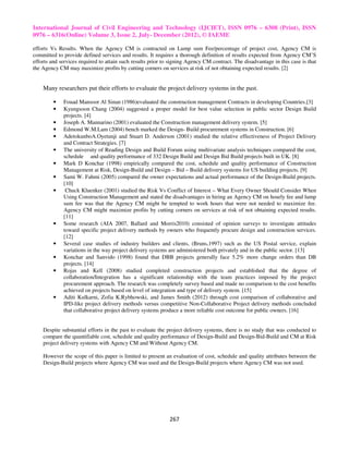 International Journal of Civil Engineering and Technology (IJCIET), ISSN 0976 – 6308 (Print), ISSN
0976 – 6316(Online) Volume 3, Issue 2, July- December (2012), © IAEME

efforts Vs Results. When the Agency CM is contracted on Lump sum Fee/percentage of project cost, Agency CM is
committed to provide defined services and results. It requires a thorough definition of results expected from Agency CM’S
efforts and services required to attain such results prior to signing Agency CM contract. The disadvantage in this case is that
the Agency CM may maximize profits by cutting corners on services at risk of not obtaining expected results. [2]


    Many researchers put their efforts to evaluate the project delivery systems in the past.

         •   Fouad Mansoor Al Sinan (1986)evaluated the construction management Contracts in developing Countries.[3]
         •   Kyungsoon Chang (2004) suggested a proper model for best value selection in public sector Design Build
             projects. [4]
         •   Joseph A. Mannarino (2001) evaluated the Construction management delivery system. [5]
         •   Edmond W.M.Lam (2004) bench marked the Design- Build procurement systems in Construction. [6]
         •   AdetokunboA.Oyetunji and Stuart D. Anderson (2001) studied the relative effectiveness of Project Delivery
             and Contract Strategies. [7]
         •   The university of Reading Design and Build Forum using multivariate analysis techniques compared the cost,
             schedule and quality performance of 332 Design Build and Design Bid Build projects built in UK. [8]
         •   Mark D Konchar (1998) empirically compared the cost, schedule and quality performance of Construction
             Management at Risk, Design-Build and Design – Bid – Build delivery systems for US building projects. [9]
         •   Sami W. Fahmi (2005) compared the owner expectations and actual performance of the Design-Build projects.
             [10]
         •    Chuck Kluenker (2001) studied the Risk Vs Conflict of Interest – What Every Owner Should Consider When
             Using Construction Management and stated the disadvantages in hiring an Agency CM on hourly fee and lump
             sum fee was that the Agency CM might be tempted to work hours that were not needed to maximize fee.
             Agency CM might maximize profits by cutting corners on services at risk of not obtaining expected results.
             [11]
         •   Some research (AIA 2007, Ballard and Morris2010) consisted of opinion surveys to investigate attitudes
             toward specific project delivery methods by owners who frequently procure design and construction services.
             [12]
         •   Several case studies of industry builders and clients, (Bruns,1997) such as the US Postal service, explain
             variations in the way project delivery systems are administered both privately and in the public sector. [13]
         •   Konchar and Sanvido (1998) found that DBB projects generally face 5.2% more change orders than DB
             projects. [14]
         •   Rojas and Kell (2008) studied completed construction projects and established that the degree of
             collaboration/Integration has a significant relationship with the team practices imposed by the project
             procurement approach. The research was completely survey based and made no comparison to the cost benefits
             achieved on projects based on level of integration and type of delivery system. [15]
         •   Aditi Kulkarni, Zofia K.Rybhowski, and James Smith (2012) through cost comparison of collaborative and
             IPD-like project delivery methods versus competitive Non-Collaborative Project delivery methods concluded
             that collaborative project delivery systems produce a more reliable cost outcome for public owners. [16]


    Despite substantial efforts in the past to evaluate the project delivery systems, there is no study that was conducted to
    compare the quantifiable cost, schedule and quality performance of Design-Build and Design-Bid-Build and CM at Risk
    project delivery systems with Agency CM and Without Agency CM.

    However the scope of this paper is limited to present an evaluation of cost, schedule and quality attributes between the
    Design-Build projects where Agency CM was used and the Design-Build projects where Agency CM was not used.




                                                             267
 