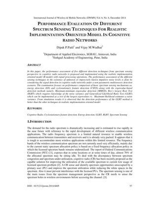 International Journal of Wireless & Mobile Networks (IJWMN) Vol. 6, No. 6, December 2014
DOI : 10.5121/ijwmn.2014.6605 57
PERFORMANCE EVALUATION OF DIFFERENT
SPECTRUM SENSING TECHNIQUES FOR REALISTIC
IMPLEMENTATION ORIENTED MODEL IN COGNITIVE
RADIO NETWORKS
Dipak P.Patil1
and Vijay M.Wadhai2
1
Department of Applied Electronics, SGBAU, Amravati, India
2
Sinhgad Academy of Engineering, Pune, India
ABSTRACT
In this paper, the performance assessment of five different detection techniques from spectrum sensing
perspective in cognitive radio networks is proposed and implemented using the realistic implementation
oriented model (R-model) with signal processing operations. The performance assessment of the different
sensing techniques in the existence of unknown or imprecisely known impulsive noise levels is done by
considering the signal detection in cognitive radio networks under a non-parametric multisensory detection
scenario. The examination focuses on performance comparison of basic spectrum sensing mechanisms as,
energy detection (ED) and cyclostationary feature detection (CSFD) along with the eigenvalue-based
detection methods namely, Maximum-minimum eigenvalue detection (MMED), Roy’s largest Root Test
(RLRT) which requires knowledge of the noise variance and Generalized Likelihood Ratio Test (GLRT)
which can be implemented as a test of the largest eigenvalues vs. Maximum-likelihood estimates a noise
variance. From simulation results it is observed that the detection performance of the GLRT method is
better than the other techniques in realistic implementation oriented model.
KEYWORDS
Cognitive Radio, Cyclostationary feature detection, Energy detection, GLRT, RLRT, Spectrum Sensing
1.INTRODUCTION
The demand for the radio spectrum is dramatically increasing and is estimated to rise rapidly in
the near future with reference to the rapid development of different wireless communication
applications. The radio frequency spectrum is a limited natural resource to enable wireless
communication between transmitters and receivers and it is already very packed. It appears that it
is tough to accommodate more wireless applications within this limited resource. The frequency
bands of the wireless communication spectrum are not currently used very efficiently, mainly due
to the current static spectrum allocation policy is based on a fixed frequency allocation policy in
which the licensed spectrum bands remains underutilized. The report of Federal Communications
Commission (FCC) [1], exposes that in some locations or at some times of day, almost 70% of
the allocated spectrum may be sitting idle. To deal with the discrepancy between spectrum
congestion and spectrum under-utilization, cognitive radio (CR) has been recently proposed as the
capable solution for improving the utilization of the available spectrum to current low usage of
licensed spectrum problem [2]. A CR sense and identify spectrum opportunities unoccupied by a
primary user (PU) and improve the spectrum utilization while reducing the white spaces in the
spectrum. Also it must prevent interference with the licensed PUs. The spectrum sensing is one of
the main issues from the spectrum management perspective as the CR needs to sense the
spectrum holes in wireless environments before accessing the channel. [3].
 