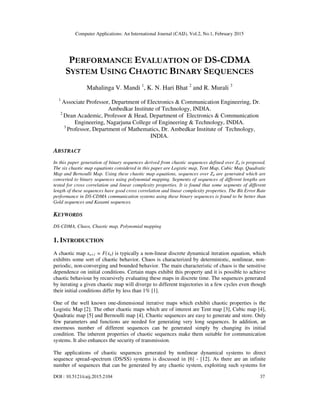 Computer Applications: An International Journal (CAIJ), Vol.2, No.1, February 2015
DOI : 10.5121/caij.2015.2104 37
PERFORMANCE EVALUATION OF DS-CDMA
SYSTEM USING CHAOTIC BINARY SEQUENCES
Mahalinga V. Mandi 1
, K. N. Hari Bhat 2
and R. Murali 3
1
Associate Professor, Department of Electronics & Communication Engineering, Dr.
Ambedkar Institute of Technology, INDIA.
2
Dean Academic, Professor & Head, Department of Electronics & Communication
Engineering, Nagarjuna College of Engineering & Technology, INDIA.
3
Professor, Department of Mathematics, Dr. Ambedkar Institute of Technology,
INDIA.
ABSTRACT
In this paper generation of binary sequences derived from chaotic sequences defined over Z4 is proposed.
The six chaotic map equations considered in this paper are Logistic map, Tent Map, Cubic Map, Quadratic
Map and Bernoulli Map. Using these chaotic map equations, sequences over Z4 are generated which are
converted to binary sequences using polynomial mapping. Segments of sequences of different lengths are
tested for cross correlation and linear complexity properties. It is found that some segments of different
length of these sequences have good cross correlation and linear complexity properties. The Bit Error Rate
performance in DS-CDMA communication systems using these binary sequences is found to be better than
Gold sequences and Kasami sequences.
KEYWORDS
DS-CDMA, Chaos, Chaotic map, Polynomial mapping
1. INTRODUCTION
A chaotic map xn+1 = F(xn) is typically a non-linear discrete dynamical iteration equation, which
exhibits some sort of chaotic behavior. Chaos is characterized by deterministic, nonlinear, non-
periodic, non-converging and bounded behavior. The main characteristic of chaos is the sensitive
dependence on initial conditions. Certain maps exhibit this property and it is possible to achieve
chaotic behaviour by recursively evaluating these maps in discrete time. The sequences generated
by iterating a given chaotic map will diverge to different trajectories in a few cycles even though
their initial conditions differ by less than 1% [1].
One of the well known one-dimensional iterative maps which exhibit chaotic properties is the
Logistic Map [2]. The other chaotic maps which are of interest are Tent map [3], Cubic map [4],
Quadratic map [5] and Bernoulli map [4]. Chaotic sequences are easy to generate and store. Only
few parameters and functions are needed for generating very long sequences. In addition, an
enormous number of different sequences can be generated simply by changing its initial
condition. The inherent properties of chaotic sequences make them suitable for communication
systems. It also enhances the security of transmission.
The applications of chaotic sequences generated by nonlinear dynamical systems to direct
sequence spread-spectrum (DS/SS) systems is discussed in [6] - [12]. As there are an infinite
number of sequences that can be generated by any chaotic system, exploiting such systems for
 