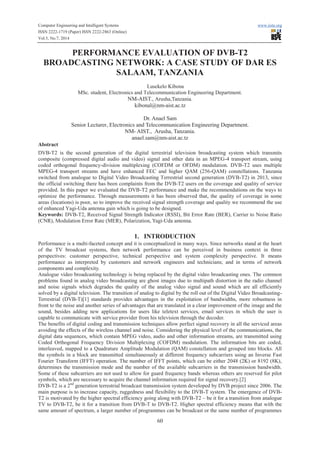Computer Engineering and Intelligent Systems www.iiste.org
ISSN 2222-1719 (Paper) ISSN 2222-2863 (Online)
Vol.5, No.7, 2014
60
PERFORMANCE EVALUATION OF DVB-T2
BROADCASTING NETWORK: A CASE STUDY OF DAR ES
SALAAM, TANZANIA
Lusekelo Kibona
MSc. student, Electronics and Telecommunication Engineering Department.
NM-AIST., Arusha,Tanzania.
kibonal@nm-aist.ac.tz
Dr. Anael Sam
Senior Lecturer, Electronics and Telecommunication Engineering Department.
NM- AIST., Arusha, Tanzania.
anael.sam@nm-aist.ac.tz
Abstract
DVB-T2 is the second generation of the digital terrestrial television broadcasting system which transmits
composite (compressed digital audio and video) signal and other data in an MPEG-4 transport stream, using
coded orthogonal frequency-division multiplexing (COFDM or OFDM) modulation. DVB-T2 uses multiple
MPEG-4 transport streams and have enhanced FEC and higher QAM (256-QAM) constellations. Tanzania
switched from analogue to Digital Video Broadcasting Terrestrial second generation (DVB-T2) in 2013, since
the official switching there has been complaints from the DVB-T2 users on the coverage and quality of service
provided. In this paper we evaluated the DVB-T2 performance and make the recommendations on the ways to
optimize the performance. Through measurements it has been observed that, the quality of coverage in some
areas (locations) is poor, so to improve the received signal strength coverage and quality we recommend the use
of enhanced Yagi-Uda antenna gain which is going to be designed.
Keywords: DVB-T2, Received Signal Strength Indicator (RSSI), Bit Error Rate (BER), Carrier to Noise Ratio
(CNR), Modulation Error Rate (MER), Polarization, Yagi-Uda antenna.
1. INTRODUCTION
Performance is a multi-faceted concept and it is conceptualized in many ways. Since networks stand at the heart
of the TV broadcast systems, then network performance can be perceived in business context in three
perspectives: customer perspective, technical perspective and system complexity perspective. It means
performance as interpreted by customers and network engineers and technicians; and in terms of network
components and complexity.
Analogue video broadcasting technology is being replaced by the digital video broadcasting ones. The common
problems found in analog video broadcasting are ghost images due to multipath distortion in the radio channel
and noise signals which degrades the quality of the analog video signal and sound which are all efficiently
solved by a digital television. The transition of analog to digital by the roll out of the Digital Video Broadcasting-
Terrestrial (DVB-T)[1] standards provides advantages in the exploitation of bandwidths, more robustness in
front to the noise and another series of advantages that are translated in a clear improvement of the image and the
sound, besides adding new applications for users like teletext services, email services in which the user is
capable to communicate with service provider from his television through the decoder.
The benefits of digital coding and transmission techniques allow perfect signal recovery in all the serviced areas
avoiding the effects of the wireless channel and noise. Considering the physical level of the communications, the
digital data sequences, which contain MPEG video, audio and other information streams, are transmitted using
Coded Orthogonal Frequency Division Multiplexing (COFDM) modulation. The information bits are coded,
interleaved, mapped to a Quadrature Amplitude Modulation (QAM) constellation and grouped into blocks. All
the symbols in a block are transmitted simultaneously at different frequency subcarriers using an Inverse Fast
Fourier Transform (IFFT) operation. The number of IFFT points, which can be either 2048 (2K) or 8192 (8K),
determines the transmission mode and the number of the available subcarriers in the transmission bandwidth.
Some of these subcarriers are not used to allow for guard frequency bands whereas others are reserved for pilot
symbols, which are necessary to acquire the channel information required for signal recovery.[2]
DVB-T2 is a 2nd
generation terrestrial broadcast transmission system developed by DVB project since 2006. The
main purpose is to increase capacity, ruggedness and flexibility to the DVB-T system. The emergence of DVB-
T2 is motivated by the higher spectral efficiency going along with DVB-T2 – be it for a transition from analogue
TV to DVB-T2, be it for a transition from DVB-T to DVB-T2. Higher spectral efficiency means that with the
same amount of spectrum, a larger number of programmes can be broadcast or the same number of programmes
 