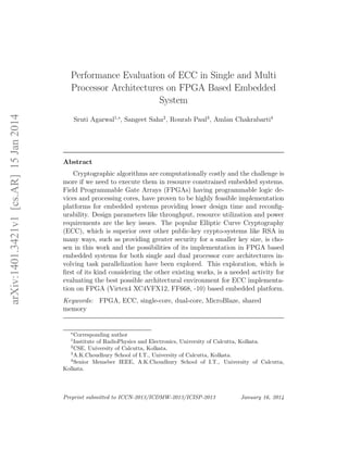 arXiv:1401.3421v1[cs.AR]15Jan2014
Performance Evaluation of ECC in Single and Multi
Processor Architectures on FPGA Based Embedded
System
Sruti Agarwal1,∗
, Sangeet Saha2
, Rourab Paul3
, Amlan Chakrabarti4
Abstract
Cryptographic algorithms are computationally costly and the challenge is
more if we need to execute them in resource constrained embedded systems.
Field Programmable Gate Arrays (FPGAs) having programmable logic de-
vices and processing cores, have proven to be highly feasible implementation
platforms for embedded systems providing lesser design time and reconﬁg-
urability. Design parameters like throughput, resource utilization and power
requirements are the key issues. The popular Elliptic Curve Cryptography
(ECC), which is superior over other public-key crypto-systems like RSA in
many ways, such as providing greater security for a smaller key size, is cho-
sen in this work and the possibilities of its implementation in FPGA based
embedded systems for both single and dual processor core architectures in-
volving task parallelization have been explored. This exploration, which is
ﬁrst of its kind considering the other existing works, is a needed activity for
evaluating the best possible architectural environment for ECC implementa-
tion on FPGA (Virtex4 XC4VFX12, FF668, -10) based embedded platform.
Keywords: FPGA, ECC, single-core, dual-core, MicroBlaze, shared
memory
∗
Corresponding author
1
Institute of RadioPhysics and Electronics, University of Calcutta, Kolkata.
2
CSE, University of Calcutta, Kolkata.
3
A.K.Choudhury School of I.T., University of Calcutta, Kolkata.
4
Senior Memeber IEEE, A.K.Choudhury School of I.T., University of Calcutta,
Kolkata.
Preprint submitted to ICCN-2013/ICDMW-2013/ICISP-2013 January 16, 2014
 