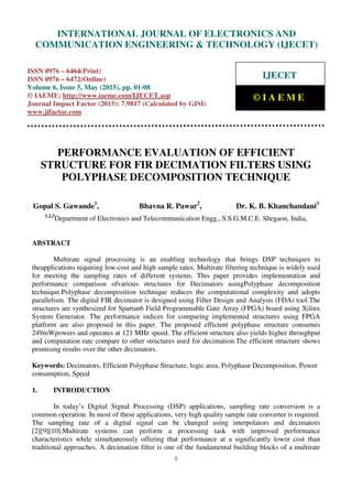 International Journal of Electronics and Communication Engineering & Technology (IJECET), ISSN
0976 – 6464(Print), ISSN 0976 – 6472(Online), Volume 6, Issue 5, May (2015), pp. 01-08© IAEME
1
PERFORMANCE EVALUATION OF EFFICIENT
STRUCTURE FOR FIR DECIMATION FILTERS USING
POLYPHASE DECOMPOSITION TECHNIQUE
Gopal S. Gawande1
, Bhavna R. Pawar2
, Dr. K. B. Khanchandani3
1,2,3
Department of Electronics and Telecommunication Engg., S.S.G.M.C.E. Shegaon, India,
ABSTRACT
Multirate signal processing is an enabling technology that brings DSP techniques to
theapplications requiring low-cost and high sample rates. Multirate filtering technique is widely used
for meeting the sampling rates of different systems. This paper provides implementation and
performance comparison ofvarious structures for Decimators usingPolyphase decomposition
technique.Polyphase decomposition technique reduces the computational complexity and adopts
parallelism. The digital FIR decimator is designed using Filter Design and Analysis (FDA) tool.The
structures are synthesized for Spartan6 Field Programmable Gate Array (FPGA) board using Xilinx
System Generator. The performance indices for comparing implemented structures using FPGA
platform are also proposed in this paper. The proposed efficient polyphase structure consumes
249mWpowers and operates at 121 MHz speed. The efficient structure also yields higher throughput
and computation rate compare to other structures used for decimation.The efficient structure shows
promising results over the other decimators.
Keywords: Decimators, Efficient Polyphase Structure, logic area, Polyphase Decomposition, Power
consumption, Speed
1. INTRODUCTION
In today’s Digital Signal Processing (DSP) applications, sampling rate conversion is a
common operation. In most of these applications, very high quality sample rate converter is required.
The sampling rate of a digital signal can be changed using interpolators and decimators
[2][9][10].Multirate systems can perform a processing task with improved performance
characteristics while simultaneously offering that performance at a significantly lower cost than
traditional approaches. A decimation filter is one of the fundamental building blocks of a multirate
INTERNATIONAL JOURNAL OF ELECTRONICS AND
COMMUNICATION ENGINEERING & TECHNOLOGY (IJECET)
ISSN 0976 – 6464(Print)
ISSN 0976 – 6472(Online)
Volume 6, Issue 5, May (2015), pp. 01-08
© IAEME: http://www.iaeme.com/IJECET.asp
Journal Impact Factor (2015): 7.9817 (Calculated by GISI)
www.jifactor.com
IJECET
© I A E M E
 