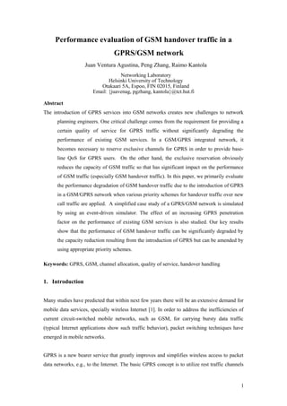 Performance evaluation of GSM handover traffic in a
GPRS/GSM network
Juan Ventura Agustina, Peng Zhang, Raimo Kantola
Networking Laboratory
Helsinki University of Technology
Otakaari 5A, Espoo, FIN 02015, Finland
Email: {juavenag, pgzhang, kantola}@tct.hut.fi
Abstract
The introduction of GPRS services into GSM networks creates new challenges to network
planning engineers. One critical challenge comes from the requirement for providing a
certain quality of service for GPRS traffic without significantly degrading the
performance of existing GSM services. In a GSM/GPRS integrated network, it
becomes necessary to reserve exclusive channels for GPRS in order to provide baseline QoS for GPRS users. On the other hand, the exclusive reservation obviously
reduces the capacity of GSM traffic so that has significant impact on the performance
of GSM traffic (especially GSM handover traffic). In this paper, we primarily evaluate
the performance degradation of GSM handover traffic due to the introduction of GPRS
in a GSM/GPRS network when various priority schemes for handover traffic over new
call traffic are applied. A simplified case study of a GPRS/GSM network is simulated
by using an event-driven simulator. The effect of an increasing GPRS penetration
factor on the performance of existing GSM services is also studied. Our key results
show that the performance of GSM handover traffic can be significantly degraded by
the capacity reduction resulting from the introduction of GPRS but can be amended by
using appropriate priority schemes.
Keywords: GPRS, GSM, channel allocation, quality of service, handover handling

1. Introduction
Many studies have predicted that within next few years there will be an extensive demand for
mobile data services, specially wireless Internet [1]. In order to address the inefficiencies of
current circuit-switched mobile networks, such as GSM, for carrying bursty data traffic
(typical Internet applications show such traffic behavior), packet switching techniques have
emerged in mobile networks.
GPRS is a new bearer service that greatly improves and simplifies wireless access to packet
data networks, e.g., to the Internet. The basic GPRS concept is to utilize rest traffic channels

1

 
