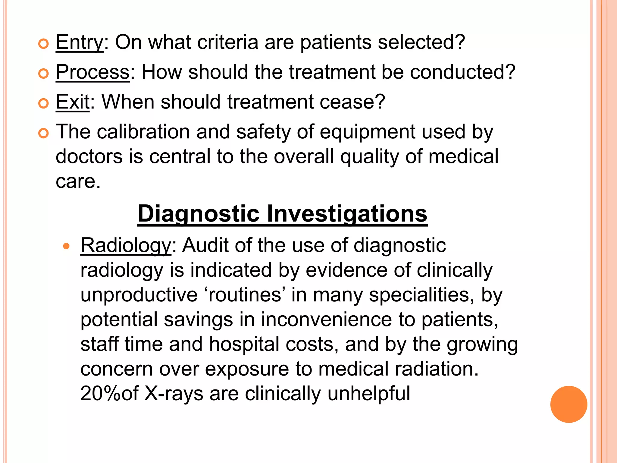  Entry: On what criteria are patients selected?
 Process: How should the treatment be conducted?
 Exit: When should treatment cease?
 The calibration and safety of equipment used by
doctors is central to the overall quality of medical
care.
Diagnostic Investigations
 Radiology: Audit of the use of diagnostic
radiology is indicated by evidence of clinically
unproductive ‘routines’ in many specialities, by
potential savings in inconvenience to patients,
staff time and hospital costs, and by the growing
concern over exposure to medical radiation.
20%of X-rays are clinically unhelpful
 