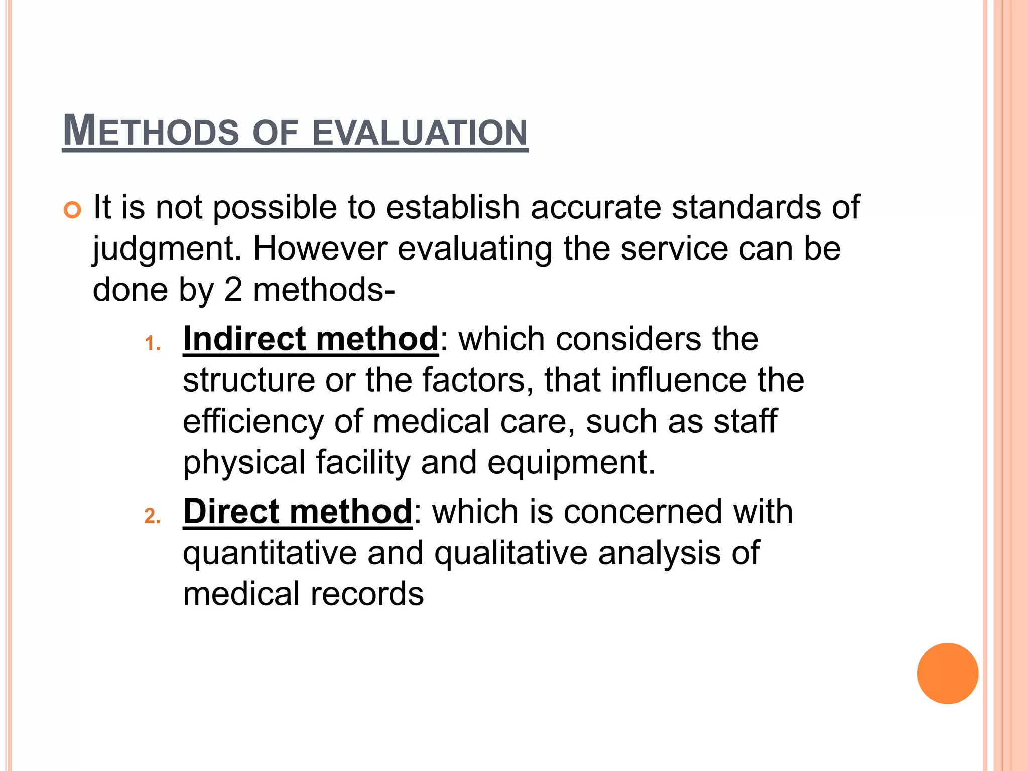 METHODS OF EVALUATION
 It is not possible to establish accurate standards of
judgment. However evaluating the service can be
done by 2 methods-
1. Indirect method: which considers the
structure or the factors, that influence the
efficiency of medical care, such as staff
physical facility and equipment.
2. Direct method: which is concerned with
quantitative and qualitative analysis of
medical records
 