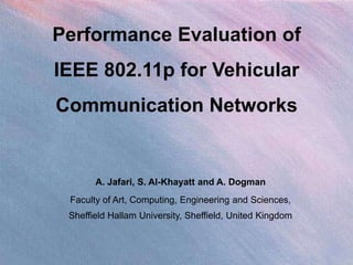 Performance Evaluation of
IEEE 802.11p for Vehicular
Communication Networks


       A. Jafari, S. Al-Khayatt and A. Dogman
 Faculty of Art, Computing, Engineering and Sciences,
 Sheffield Hallam University, Sheffield, United Kingdom
 