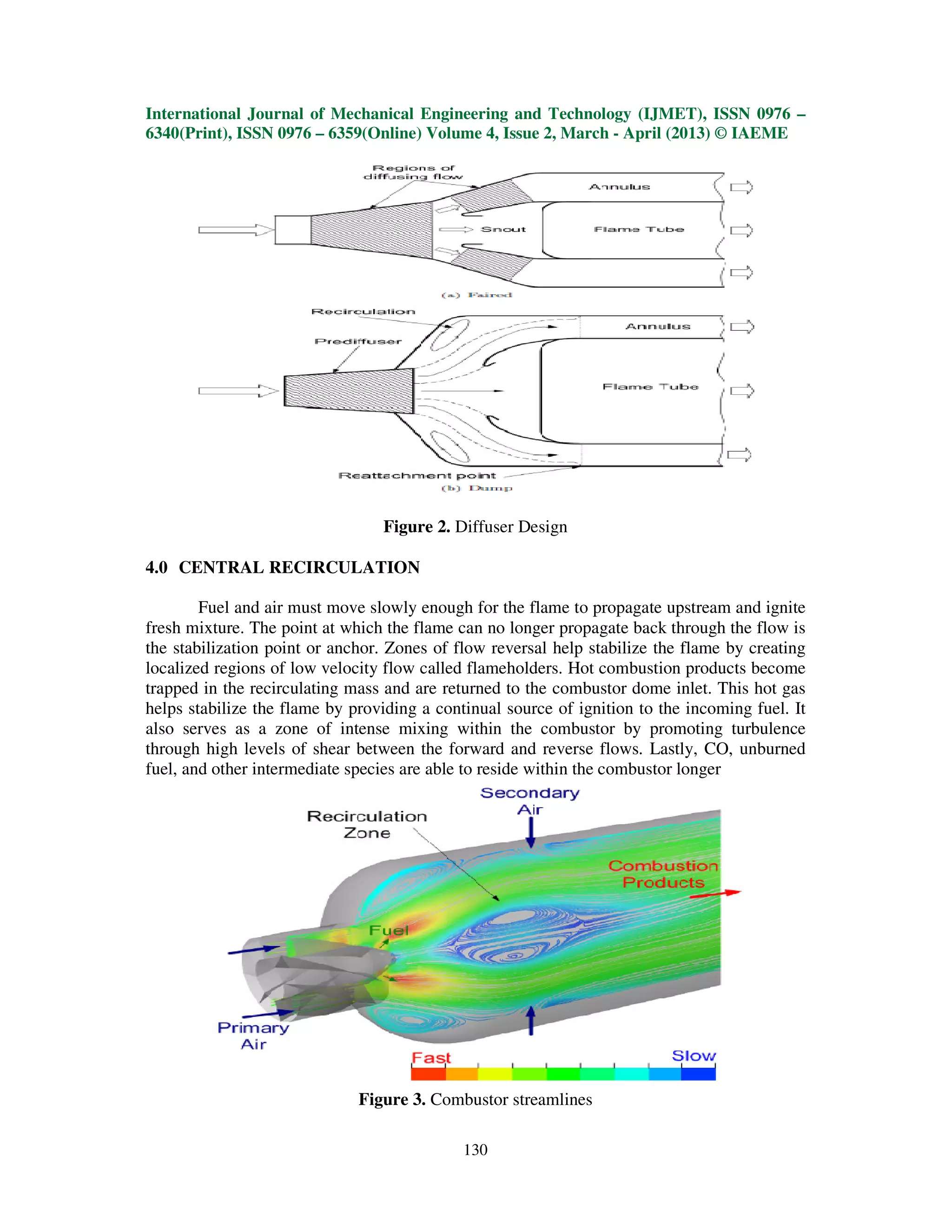 International Journal of Mechanical Engineering and Technology (IJMET), ISSN 0976 –
6340(Print), ISSN 0976 – 6359(Online) Volume 4, Issue 2, March - April (2013) © IAEME




                                 Figure 2. Diffuser Design

4.0 CENTRAL RECIRCULATION

        Fuel and air must move slowly enough for the flame to propagate upstream and ignite
fresh mixture. The point at which the flame can no longer propagate back through the flow is
the stabilization point or anchor. Zones of flow reversal help stabilize the flame by creating
localized regions of low velocity flow called flameholders. Hot combustion products become
trapped in the recirculating mass and are returned to the combustor dome inlet. This hot gas
helps stabilize the flame by providing a continual source of ignition to the incoming fuel. It
also serves as a zone of intense mixing within the combustor by promoting turbulence
through high levels of shear between the forward and reverse flows. Lastly, CO, unburned
fuel, and other intermediate species are able to reside within the combustor longer




                              Figure 3. Combustor streamlines

                                             130
 