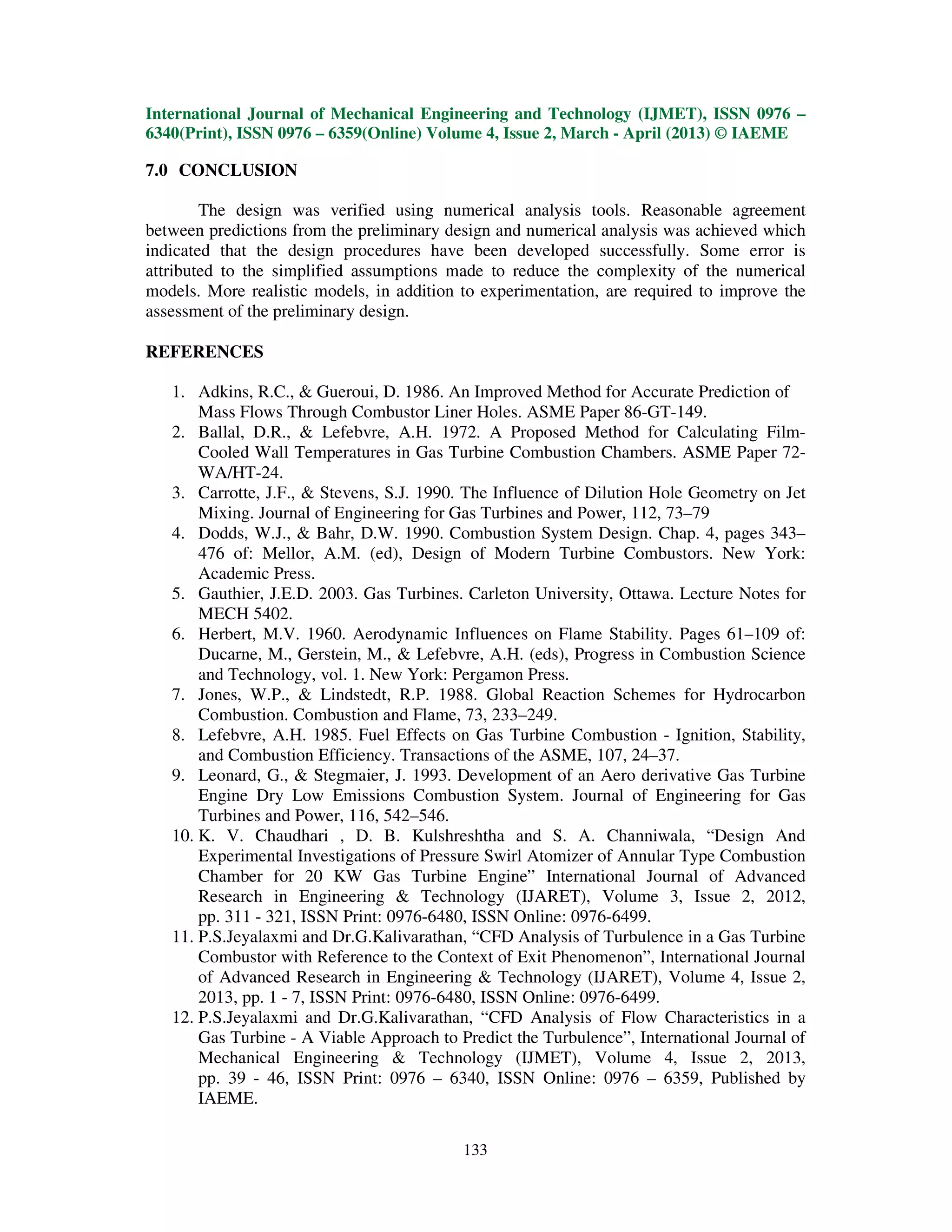 International Journal of Mechanical Engineering and Technology (IJMET), ISSN 0976 –
6340(Print), ISSN 0976 – 6359(Online) Volume 4, Issue 2, March - April (2013) © IAEME

7.0 CONCLUSION

        The design was verified using numerical analysis tools. Reasonable agreement
between predictions from the preliminary design and numerical analysis was achieved which
indicated that the design procedures have been developed successfully. Some error is
attributed to the simplified assumptions made to reduce the complexity of the numerical
models. More realistic models, in addition to experimentation, are required to improve the
assessment of the preliminary design.

REFERENCES

   1. Adkins, R.C., & Gueroui, D. 1986. An Improved Method for Accurate Prediction of
       Mass Flows Through Combustor Liner Holes. ASME Paper 86-GT-149.
   2. Ballal, D.R., & Lefebvre, A.H. 1972. A Proposed Method for Calculating Film-
       Cooled Wall Temperatures in Gas Turbine Combustion Chambers. ASME Paper 72-
       WA/HT-24.
   3. Carrotte, J.F., & Stevens, S.J. 1990. The Influence of Dilution Hole Geometry on Jet
       Mixing. Journal of Engineering for Gas Turbines and Power, 112, 73–79
   4. Dodds, W.J., & Bahr, D.W. 1990. Combustion System Design. Chap. 4, pages 343–
       476 of: Mellor, A.M. (ed), Design of Modern Turbine Combustors. New York:
       Academic Press.
   5. Gauthier, J.E.D. 2003. Gas Turbines. Carleton University, Ottawa. Lecture Notes for
       MECH 5402.
   6. Herbert, M.V. 1960. Aerodynamic Influences on Flame Stability. Pages 61–109 of:
       Ducarne, M., Gerstein, M., & Lefebvre, A.H. (eds), Progress in Combustion Science
       and Technology, vol. 1. New York: Pergamon Press.
   7. Jones, W.P., & Lindstedt, R.P. 1988. Global Reaction Schemes for Hydrocarbon
       Combustion. Combustion and Flame, 73, 233–249.
   8. Lefebvre, A.H. 1985. Fuel Effects on Gas Turbine Combustion - Ignition, Stability,
       and Combustion Efficiency. Transactions of the ASME, 107, 24–37.
   9. Leonard, G., & Stegmaier, J. 1993. Development of an Aero derivative Gas Turbine
       Engine Dry Low Emissions Combustion System. Journal of Engineering for Gas
       Turbines and Power, 116, 542–546.
   10. K. V. Chaudhari , D. B. Kulshreshtha and S. A. Channiwala, “Design And
       Experimental Investigations of Pressure Swirl Atomizer of Annular Type Combustion
       Chamber for 20 KW Gas Turbine Engine” International Journal of Advanced
       Research in Engineering & Technology (IJARET), Volume 3, Issue 2, 2012,
       pp. 311 - 321, ISSN Print: 0976-6480, ISSN Online: 0976-6499.
   11. P.S.Jeyalaxmi and Dr.G.Kalivarathan, “CFD Analysis of Turbulence in a Gas Turbine
       Combustor with Reference to the Context of Exit Phenomenon”, International Journal
       of Advanced Research in Engineering & Technology (IJARET), Volume 4, Issue 2,
       2013, pp. 1 - 7, ISSN Print: 0976-6480, ISSN Online: 0976-6499.
   12. P.S.Jeyalaxmi and Dr.G.Kalivarathan, “CFD Analysis of Flow Characteristics in a
       Gas Turbine - A Viable Approach to Predict the Turbulence”, International Journal of
       Mechanical Engineering & Technology (IJMET), Volume 4, Issue 2, 2013,
       pp. 39 - 46, ISSN Print: 0976 – 6340, ISSN Online: 0976 – 6359, Published by
       IAEME.

                                           133
 