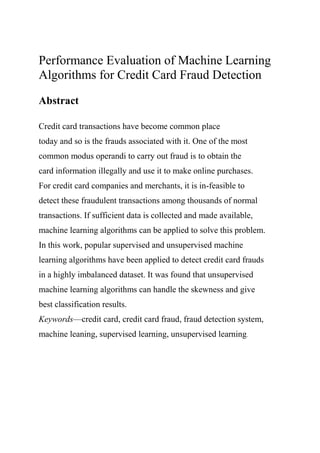 Performance Evaluation of Machine Learning
Algorithms for Credit Card Fraud Detection
Abstract
Credit card transactions have become common place
today and so is the frauds associated with it. One of the most
common modus operandi to carry out fraud is to obtain the
card information illegally and use it to make online purchases.
For credit card companies and merchants, it is in-feasible to
detect these fraudulent transactions among thousands of normal
transactions. If sufficient data is collected and made available,
machine learning algorithms can be applied to solve this problem.
In this work, popular supervised and unsupervised machine
learning algorithms have been applied to detect credit card frauds
in a highly imbalanced dataset. It was found that unsupervised
machine learning algorithms can handle the skewness and give
best classification results.
Keywords—credit card, credit card fraud, fraud detection system,
machine leaning, supervised learning, unsupervised learning.
 