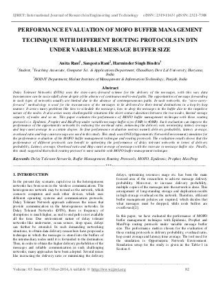 IJRET: International Journal of Research in Engineering and Technology eISSN: 2319-1163 | pISSN: 2321-7308
_________________________________________________________________________________________
Volume: 03 Issue: 03 | Mar-2014, Available @ http://www.ijret.org 82
PERFORMANCE EVALUATION OF MOFO BUFFER MANAGEMENT
TECHNIQUE WITH DIFFERENT ROUTING PROTOCOLS IN DTN
UNDER VARIABLE MESSAGE BUFFER SIZE
Anita Rani1
, Sangeeta Rani2
, Harminder Singh Bindra3
1
Student, 2
Teaching Associate, Computer Sci. & Applications Department, Chaudhary Devi Lal University, Haryana,
India
3
HOD IT Department, Malout Institute of Management & Information Technology, Punjab, India
Abstract
Delay Tolerant Networks (DTNs) uses the store-carry-forward scheme for the delivery of the messages, with this way data
transmission can be successfully done despite of the absence of continuous end-to-end paths. The opportunities of message forwarding
in such types of networks usually are limited due to the absence of contemporaneous paths. In such networks, the “store-carry-
forward” methodology is used for the transmission of the messages to be delivered to their intend destinations in a hop by hop
manner. It arises many problems like how to schedule the messages, how to drop the messages in the buffer due to the impulsive
nature of the nodes. It also arises many challengeable situations like short contact durations between the two nodes, limited storage
capacity of nodes and so on. This paper evaluates the performance of MOFO buffer management technique with three routing
protocols i.e. Epidemic, Prophet and MaxProp under variable message buffer sizes (5MB to 40MB). Such evaluation can improve the
performance of the opportunistic networks by reducing the overhead ratio, enhancing the delivery rate, minimizing latency average
and hop count average in a certain degree. So four performance evaluation metrics namely delivery probability, latency average,
overhead ratio and hop count average are used in this study. This study uses ONE (Opportunistic Network Environment) simulator for
the performance evaluation of the MOFO buffer management technique and routing protocols. The evaluation results shows that the
performance of different protocols can benefit to optimizing the performance of delay tolerant networks in terms of delivery
probability, Latency average, Overhead ratio and Hop count average of messages with the increase in message buffer size. Finally,
this study suggested that which routing protocol is most suitable with MOFO buffer management technique.
Keywords: Delay Tolerant Networks, Buffer Management, Routing Protocols, MOFO, Epidemic, Prophet, MaxProp
----------------------------------------------------------------------***------------------------------------------------------------------------
1. INTRODUCTION
In the present day scenario, rapid rise in the heterogeneous
networks has been seen in the wireless communications. The
heterogeneous network may be termed as the network, which
connects computers and such other devices, which uses
different operating systems and communication protocols.
Delay Tolerant Network approach addresses the issues that
provide communication in the heterogeneous networks. In
Delay Tolerant Networks (DTN), there is frequency of
disruptions is much higher, as end to end path is not available
all the time. Due environment nature of delay tolerant
networks like underwater, ocean sensor, deep space, delays
can further be extended. In such demanding networking
situations, to obtain data delivery researchers have proposed a
technique in which the messages is stored into the buffers of
the intermediary nodes until it is forwarded to the destination.
Thus, in order to obtain the higher delivery probabilities of the
messages and reliable communication in such challenging
networks, many approaches have been adopted. Several issues
like increasing the delivery ratio or minimizing the delivery
delays, optimizing resources usage etc. has been the main
focused area of the researchers to achieve message delivery
probability. Moreover, to increase delivery probability,
multiple copies of the messages into the network is done. This
arrangement of long-standing storage and duplication results
in high storage overhead on the network. Therefore, efficient
buffer management policies are required, which decides that
what messages must be dropped, while node buffers are
overflowed [2].
In this paper, we have evaluated the performance of MOFO
buffer management technique with Epidemic, Prophet and
MaxProp routing protocols under variable message buffer
size. The performance metrics chosen for the evaluation of
these routing protocols is delivery probability, overhead ratio,
hop count average and latency time average. The tool used for
the simulation is Opportunistic Network Environment.
Simulation setup for the study is given in the Table-1 in
Section 4.
 