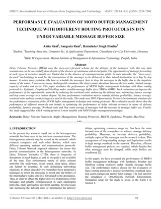 IJRET: International Journal of Research in Engineering and Technology eISSN: 2319-1163 | pISSN: 2321-7308
_________________________________________________________________________________________
Volume: 03 Issue: 03 | Mar-2014, Available @ http://www.ijret.org 82
PERFORMANCE EVALUATION OF MOFO BUFFER MANAGEMENT
TECHNIQUE WITH DIFFERENT ROUTING PROTOCOLS IN DTN
UNDER VARIABLE MESSAGE BUFFER SIZE
Anita Rani1
, Sangeeta Rani2
, Harminder Singh Bindra3
1
Student, 2
Teaching Associate, Computer Sci. & Applications Department, Chaudhary Devi Lal University, Haryana,
India
3
HOD IT Department, Malout Institute of Management & Information Technology, Punjab, India
Abstract
Delay Tolerant Networks (DTNs) uses the store-carry-forward scheme for the delivery of the messages, with this way data
transmission can be successfully done despite of the absence of continuous end-to-end paths. The opportunities of message forwarding
in such types of networks usually are limited due to the absence of contemporaneous paths. In such networks, the “store-carry-
forward” methodology is used for the transmission of the messages to be delivered to their intend destinations in a hop by hop
manner. It arises many problems like how to schedule the messages, how to drop the messages in the buffer due to the impulsive
nature of the nodes. It also arises many challengeable situations like short contact durations between the two nodes, limited storage
capacity of nodes and so on. This paper evaluates the performance of MOFO buffer management technique with three routing
protocols i.e. Epidemic, Prophet and MaxProp under variable message buffer sizes (5MB to 40MB). Such evaluation can improve the
performance of the opportunistic networks by reducing the overhead ratio, enhancing the delivery rate, minimizing latency average
and hop count average in a certain degree. So four performance evaluation metrics namely delivery probability, latency average,
overhead ratio and hop count average are used in this study. This study uses ONE (Opportunistic Network Environment) simulator for
the performance evaluation of the MOFO buffer management technique and routing protocols. The evaluation results shows that the
performance of different protocols can benefit to optimizing the performance of delay tolerant networks in terms of delivery
probability, Latency average, Overhead ratio and Hop count average of messages with the increase in message buffer size. Finally,
this study suggested that which routing protocol is most suitable with MOFO buffer management technique.
Keywords: Delay Tolerant Networks, Buffer Management, Routing Protocols, MOFO, Epidemic, Prophet, MaxProp
----------------------------------------------------------------------***------------------------------------------------------------------------
1. INTRODUCTION
In the present day scenario, rapid rise in the heterogeneous
networks has been seen in the wireless communications. The
heterogeneous network may be termed as the network, which
connects computers and such other devices, which uses
different operating systems and communication protocols.
Delay Tolerant Network approach addresses the issues that
provide communication in the heterogeneous networks. In
Delay Tolerant Networks (DTN), there is frequency of
disruptions is much higher, as end to end path is not available
all the time. Due environment nature of delay tolerant
networks like underwater, ocean sensor, deep space, delays
can further be extended. In such demanding networking
situations, to obtain data delivery researchers have proposed a
technique in which the messages is stored into the buffers of
the intermediary nodes until it is forwarded to the destination.
Thus, in order to obtain the higher delivery probabilities of the
messages and reliable communication in such challenging
networks, many approaches have been adopted. Several issues
like increasing the delivery ratio or minimizing the delivery
delays, optimizing resources usage etc. has been the main
focused area of the researchers to achieve message delivery
probability. Moreover, to increase delivery probability,
multiple copies of the messages into the network is done. This
arrangement of long-standing storage and duplication results
in high storage overhead on the network. Therefore, efficient
buffer management policies are required, which decides that
what messages must be dropped, while node buffers are
overflowed [2].
In this paper, we have evaluated the performance of MOFO
buffer management technique with Epidemic, Prophet and
MaxProp routing protocols under variable message buffer
size. The performance metrics chosen for the evaluation of
these routing protocols is delivery probability, overhead ratio,
hop count average and latency time average. The tool used for
the simulation is Opportunistic Network Environment.
Simulation setup for the study is given in the Table-1 in
Section 4.
 