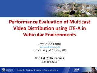 Performance Evaluation of Multicast
Video Distribution using LTE-A in
Vehicular Environments
Jayashree Thota
(jaya.thota@bristol.ac.uk)
University of Bristol, UK
VTC Fall 2016, Canada
18th Sep 2016
 