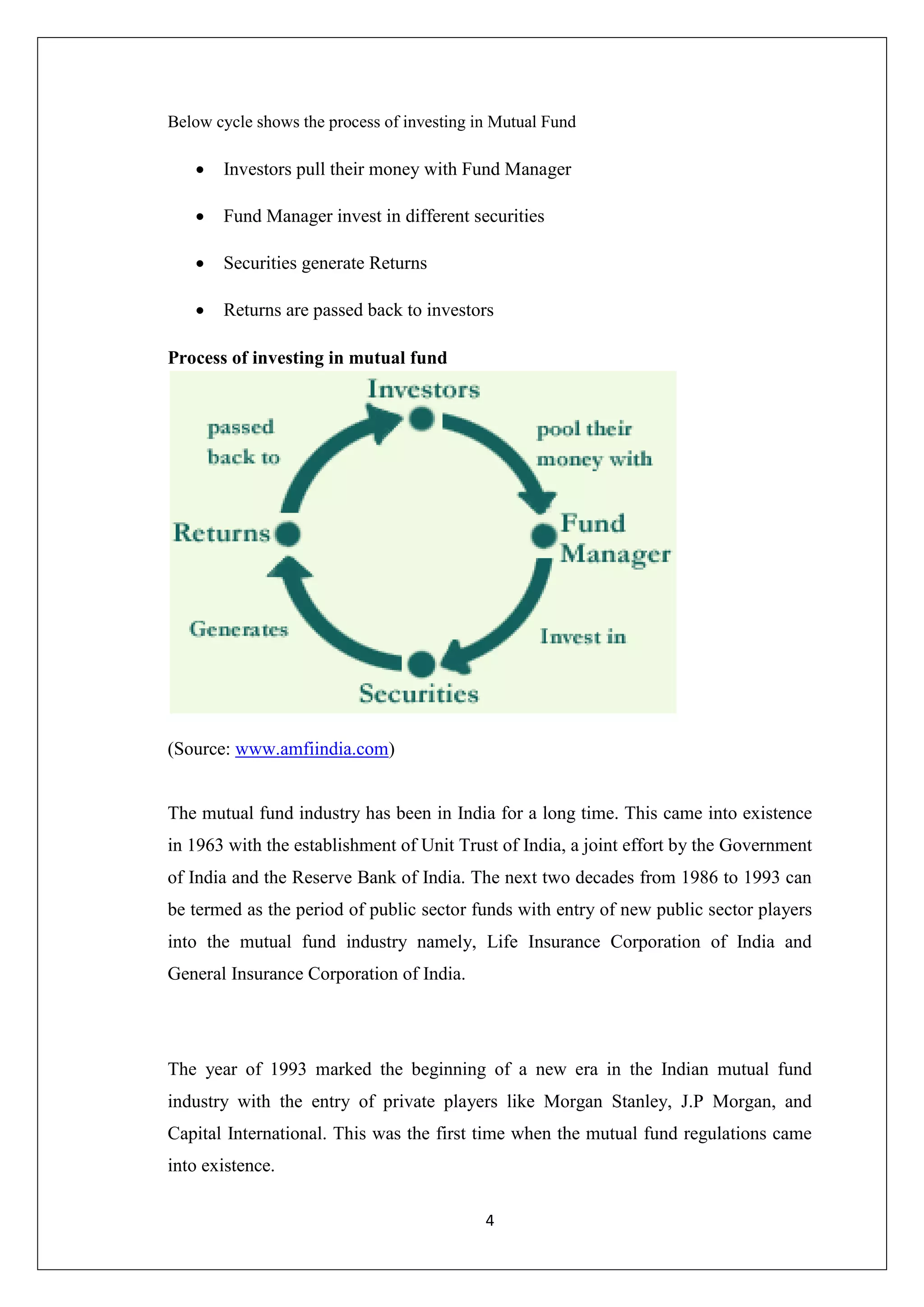 4
Below cycle shows the process of investing in Mutual Fund
 Investors pull their money with Fund Manager
 Fund Manager invest in different securities
 Securities generate Returns
 Returns are passed back to investors
Process of investing in mutual fund
(Source: www.amfiindia.com)
The mutual fund industry has been in India for a long time. This came into existence
in 1963 with the establishment of Unit Trust of India, a joint effort by the Government
of India and the Reserve Bank of India. The next two decades from 1986 to 1993 can
be termed as the period of public sector funds with entry of new public sector players
into the mutual fund industry namely, Life Insurance Corporation of India and
General Insurance Corporation of India.
The year of 1993 marked the beginning of a new era in the Indian mutual fund
industry with the entry of private players like Morgan Stanley, J.P Morgan, and
Capital International. This was the first time when the mutual fund regulations came
into existence.
 