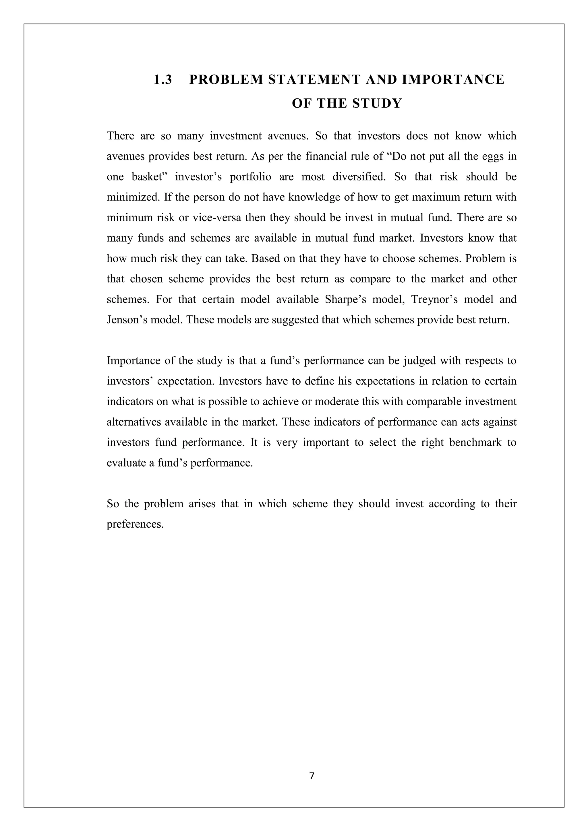 7
1.3 PROBLEM STATEMENT AND IMPORTANCE
OF THE STUDY
There are so many investment avenues. So that investors does not know which
avenues provides best return. As per the financial rule of “Do not put all the eggs in
one basket” investor’s portfolio are most diversified. So that risk should be
minimized. If the person do not have knowledge of how to get maximum return with
minimum risk or vice-versa then they should be invest in mutual fund. There are so
many funds and schemes are available in mutual fund market. Investors know that
how much risk they can take. Based on that they have to choose schemes. Problem is
that chosen scheme provides the best return as compare to the market and other
schemes. For that certain model available Sharpe’s model, Treynor’s model and
Jenson’s model. These models are suggested that which schemes provide best return.
Importance of the study is that a fund’s performance can be judged with respects to
investors’ expectation. Investors have to define his expectations in relation to certain
indicators on what is possible to achieve or moderate this with comparable investment
alternatives available in the market. These indicators of performance can acts against
investors fund performance. It is very important to select the right benchmark to
evaluate a fund’s performance.
So the problem arises that in which scheme they should invest according to their
preferences.
 