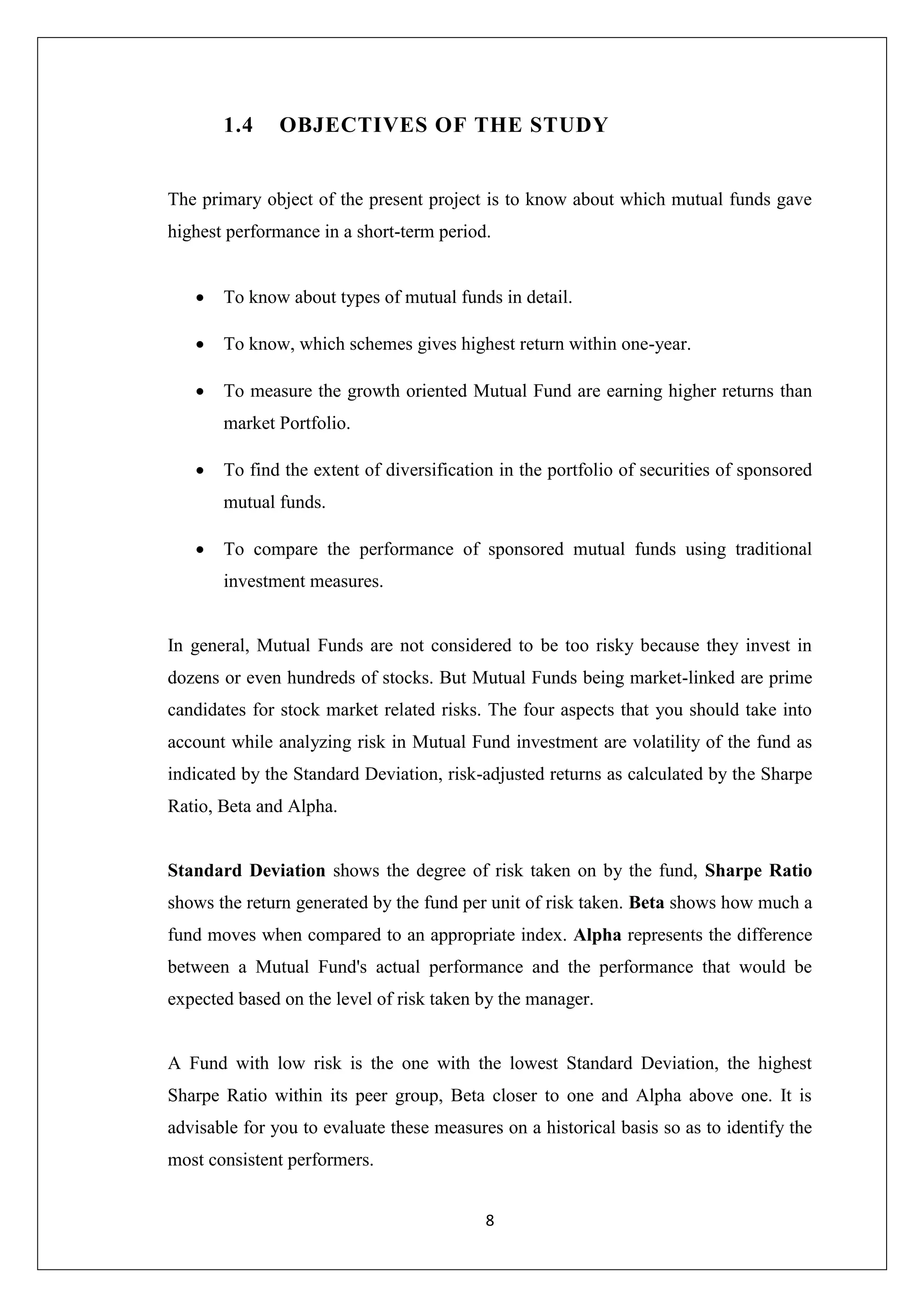 8
1.4 OBJECTIVES OF THE STUDY
The primary object of the present project is to know about which mutual funds gave
highest performance in a short-term period.
 To know about types of mutual funds in detail.
 To know, which schemes gives highest return within one-year.
 To measure the growth oriented Mutual Fund are earning higher returns than
market Portfolio.
 To find the extent of diversification in the portfolio of securities of sponsored
mutual funds.
 To compare the performance of sponsored mutual funds using traditional
investment measures.
In general, Mutual Funds are not considered to be too risky because they invest in
dozens or even hundreds of stocks. But Mutual Funds being market-linked are prime
candidates for stock market related risks. The four aspects that you should take into
account while analyzing risk in Mutual Fund investment are volatility of the fund as
indicated by the Standard Deviation, risk-adjusted returns as calculated by the Sharpe
Ratio, Beta and Alpha.
Standard Deviation shows the degree of risk taken on by the fund, Sharpe Ratio
shows the return generated by the fund per unit of risk taken. Beta shows how much a
fund moves when compared to an appropriate index. Alpha represents the difference
between a Mutual Fund's actual performance and the performance that would be
expected based on the level of risk taken by the manager.
A Fund with low risk is the one with the lowest Standard Deviation, the highest
Sharpe Ratio within its peer group, Beta closer to one and Alpha above one. It is
advisable for you to evaluate these measures on a historical basis so as to identify the
most consistent performers.
 