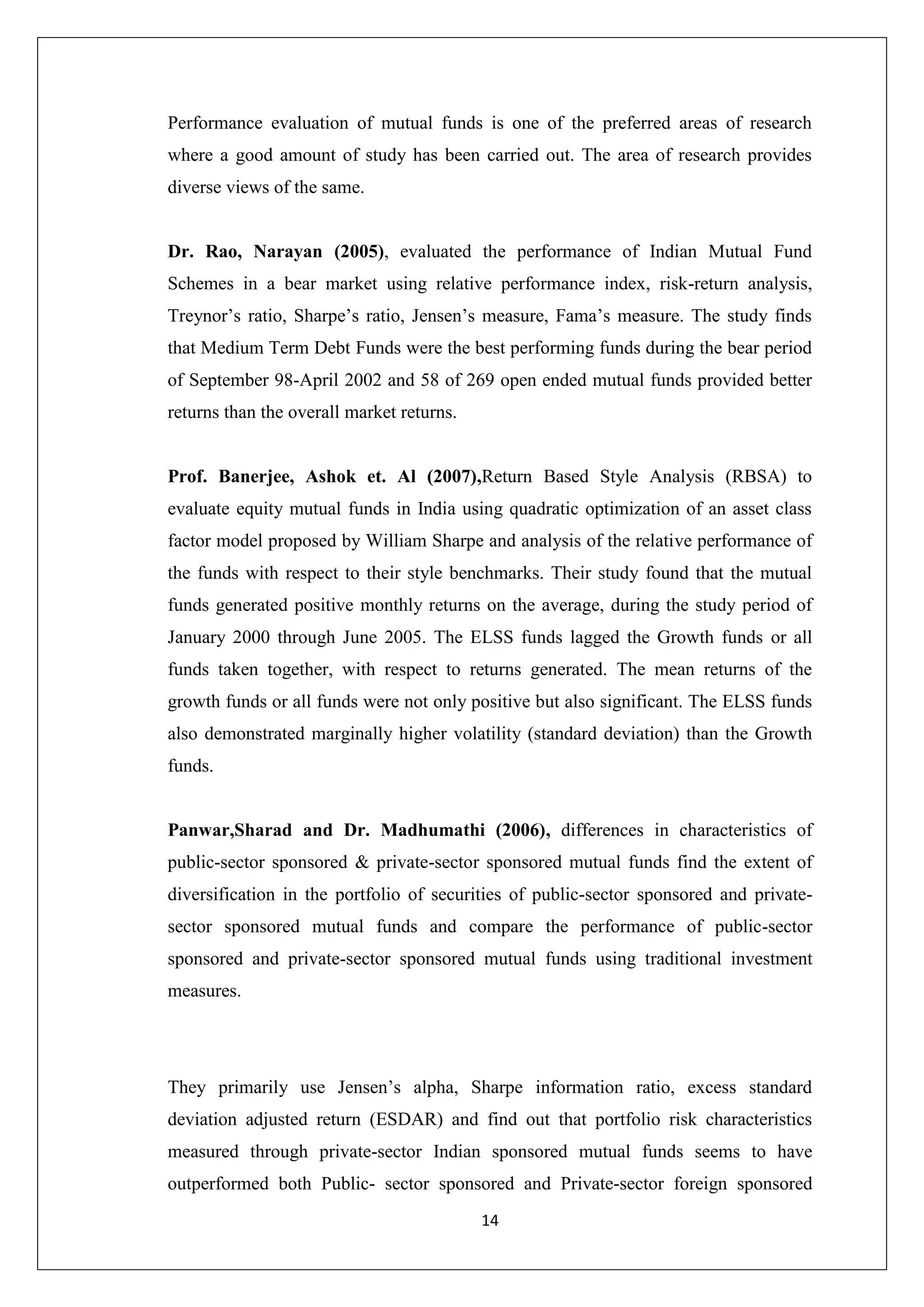 14
Performance evaluation of mutual funds is one of the preferred areas of research
where a good amount of study has been carried out. The area of research provides
diverse views of the same.
Dr. Rao, Narayan (2005), evaluated the performance of Indian Mutual Fund
Schemes in a bear market using relative performance index, risk-return analysis,
Treynor’s ratio, Sharpe’s ratio, Jensen’s measure, Fama’s measure. The study finds
that Medium Term Debt Funds were the best performing funds during the bear period
of September 98-April 2002 and 58 of 269 open ended mutual funds provided better
returns than the overall market returns.
Prof. Banerjee, Ashok et. Al (2007),Return Based Style Analysis (RBSA) to
evaluate equity mutual funds in India using quadratic optimization of an asset class
factor model proposed by William Sharpe and analysis of the relative performance of
the funds with respect to their style benchmarks. Their study found that the mutual
funds generated positive monthly returns on the average, during the study period of
January 2000 through June 2005. The ELSS funds lagged the Growth funds or all
funds taken together, with respect to returns generated. The mean returns of the
growth funds or all funds were not only positive but also significant. The ELSS funds
also demonstrated marginally higher volatility (standard deviation) than the Growth
funds.
Panwar,Sharad and Dr. Madhumathi (2006), differences in characteristics of
public-sector sponsored & private-sector sponsored mutual funds find the extent of
diversification in the portfolio of securities of public-sector sponsored and private-
sector sponsored mutual funds and compare the performance of public-sector
sponsored and private-sector sponsored mutual funds using traditional investment
measures.
They primarily use Jensen’s alpha, Sharpe information ratio, excess standard
deviation adjusted return (ESDAR) and find out that portfolio risk characteristics
measured through private-sector Indian sponsored mutual funds seems to have
outperformed both Public- sector sponsored and Private-sector foreign sponsored
 