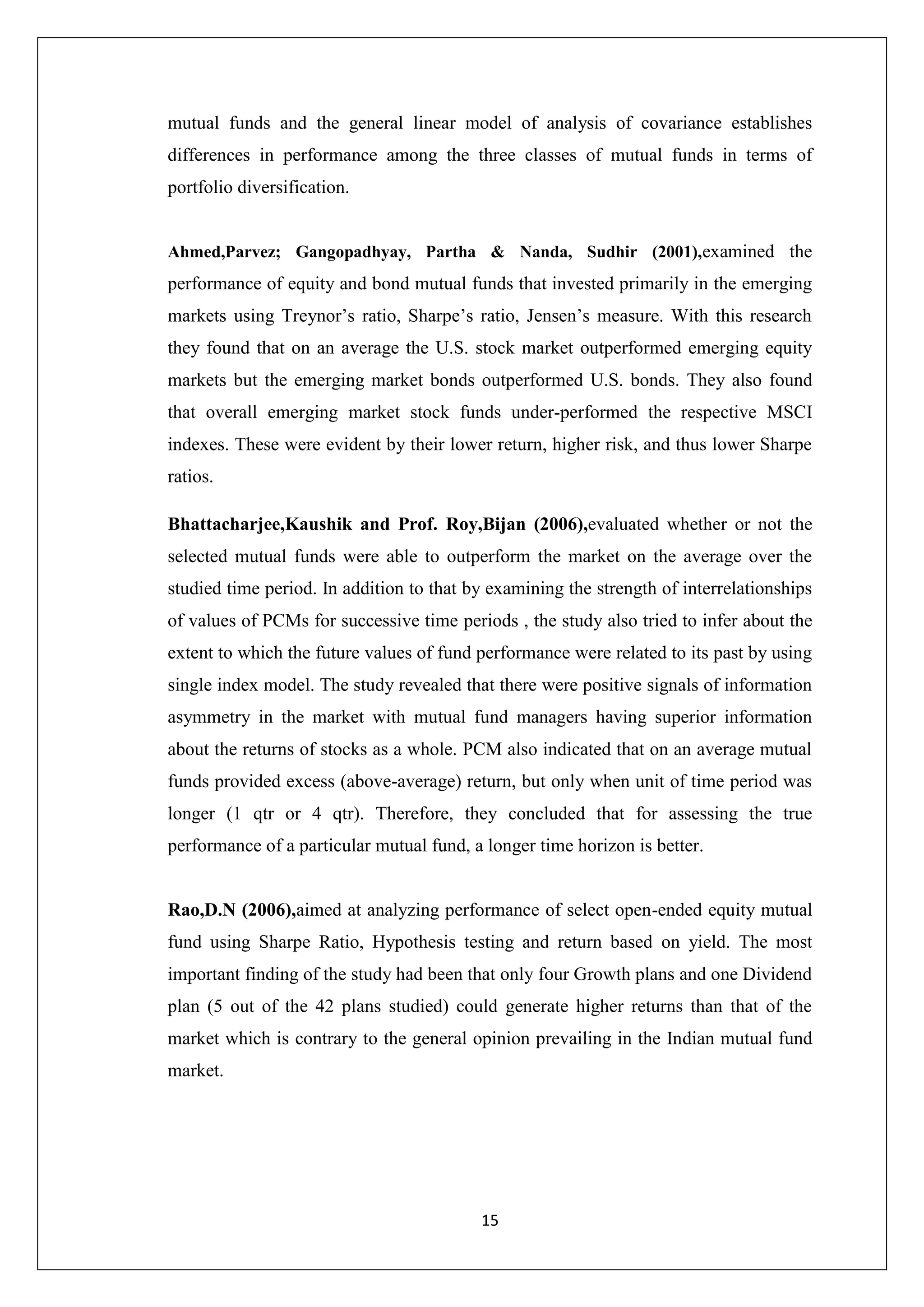 15
mutual funds and the general linear model of analysis of covariance establishes
differences in performance among the three classes of mutual funds in terms of
portfolio diversification.
Ahmed,Parvez; Gangopadhyay, Partha & Nanda, Sudhir (2001),examined the
performance of equity and bond mutual funds that invested primarily in the emerging
markets using Treynor’s ratio, Sharpe’s ratio, Jensen’s measure. With this research
they found that on an average the U.S. stock market outperformed emerging equity
markets but the emerging market bonds outperformed U.S. bonds. They also found
that overall emerging market stock funds under-performed the respective MSCI
indexes. These were evident by their lower return, higher risk, and thus lower Sharpe
ratios.
Bhattacharjee,Kaushik and Prof. Roy,Bijan (2006),evaluated whether or not the
selected mutual funds were able to outperform the market on the average over the
studied time period. In addition to that by examining the strength of interrelationships
of values of PCMs for successive time periods , the study also tried to infer about the
extent to which the future values of fund performance were related to its past by using
single index model. The study revealed that there were positive signals of information
asymmetry in the market with mutual fund managers having superior information
about the returns of stocks as a whole. PCM also indicated that on an average mutual
funds provided excess (above-average) return, but only when unit of time period was
longer (1 qtr or 4 qtr). Therefore, they concluded that for assessing the true
performance of a particular mutual fund, a longer time horizon is better.
Rao,D.N (2006),aimed at analyzing performance of select open-ended equity mutual
fund using Sharpe Ratio, Hypothesis testing and return based on yield. The most
important finding of the study had been that only four Growth plans and one Dividend
plan (5 out of the 42 plans studied) could generate higher returns than that of the
market which is contrary to the general opinion prevailing in the Indian mutual fund
market.
 